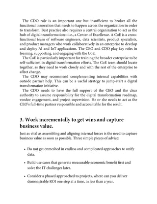The CDO role is an important one but insufﬁcient to broker all the
functional innovation that needs to happen across the organization in order
to transform. Best practice also requires a central organization to act as the
hub of digital transformation—i.e., a Center of Excellence. A CoE is a cross-
functional team of software engineers, data scientists, product specialists,
and product managers who work collaboratively in an enterprise to develop
and deploy AI and IoT applications. The CEO and CDO play key roles in
forming, supporting, and engaging with the CoE.
The CoE is particularly important for training the broader enterprise to be
self-sufﬁcient in digital transformation efforts. The CoE team should locate
together, as they need to work closely and with the rest of the enterprise to
affect change.
The CDO may recommend complementing internal capabilities with
outside partner help. This can be a useful strategy to jump-start a digital
transformation initiative.
The CDO needs to have the full support of the CEO and the clear
authority to assume responsibility for the digital transformation roadmap,
vendor engagement, and project supervision. He or she needs to act as the
CEO’s full-time partner responsible and accountable for the result.
3. Work incrementally to get wins and capture
business value.
Just as vital as assembling and aligning internal forces is the need to capture
business value as soon as possible. Three simple pieces of advice:
•  Do not get enmeshed in endless and complicated approaches to unify
data.
•  Build use cases that generate measurable economic beneﬁt ﬁrst and
solve the IT challenges later.
•  Consider a phased approached to projects, where can you deliver
demonstrable ROI one step at a time, in less than a year.
 