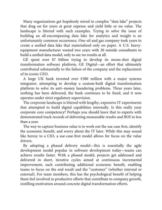 Many organizations get hopelessly mired in complex “data lake” projects
that drag on for years at great expense and yield little or no value. The
landscape is littered with such examples. Trying to solve the issue of
building an all-encompassing data lake for analytics and insight is an
unfortunately common occurrence. One oil and gas company took years to
create a uniﬁed data lake that materialized only on paper. A U.S. heavy-
equipment manufacturer wasted two years with 20 outside consultants to
build a uniﬁed data model, only to see no results at all.
GE spent over $7 billion trying to develop its moon-shot digital
transformation software platform, GE Digital—an effort that ultimately
contributed substantially to the failure of the company and the replacement
of its iconic CEO.
A large UK bank invested over €300 million with a major systems
integrator, attempting to develop a custom-built digital transformation
platform to solve its anti–money laundering problems. Three years later,
nothing has been delivered, the bank continues to be ﬁned, and it now
operates under strict regulatory supervision.
The corporate landscape is littered with lengthy, expensive IT experiments
that attempted to build digital capabilities internally. Is this really your
corporate core competency? Perhaps you should leave that to experts with
demonstrated track records of delivering measurable results and ROI in less
than a year.
The way to capture business value is to work out the use case ﬁrst, identify
the economic beneﬁt, and worry about the IT later. While this may sound
like heresy to a CIO, a use-case-ﬁrst model allows for focus on the value
drivers.
By adopting a phased delivery model—this is essentially the agile
development model popular in software development today—teams can
achieve results faster. With a phased model, projects get addressed and
delivered in short, iterative cycles aimed at continuous incremental
improvement, each contributing additional economic beneﬁt, enabling
teams to focus on the end result and the “customer” (whether internal or
external). For team members, this has the psychological beneﬁt of helping
them feel involved in productive efforts that contribute to company growth,
instilling motivation around concrete digital transformation efforts.
 