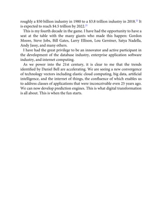 roughly a $50 billion industry in 1980 to a $3.8 trillion industry in 2018.22
It
is expected to reach $4.5 trillion by 2022.23
This is my fourth decade in the game. I have had the opportunity to have a
seat at the table with the many giants who made this happen: Gordon
Moore, Steve Jobs, Bill Gates, Larry Ellison, Lou Gerstner, Satya Nadella,
Andy Jassy, and many others.
I have had the great privilege to be an innovator and active participant in
the development of the database industry, enterprise application software
industry, and internet computing.
As we power into the 21st century, it is clear to me that the trends
identiﬁed by Daniel Bell are accelerating. We are seeing a new convergence
of technology vectors including elastic cloud computing, big data, artiﬁcial
intelligence, and the internet of things, the conﬂuence of which enables us
to address classes of applications that were inconceivable even 25 years ago.
We can now develop prediction engines. This is what digital transformation
is all about. This is when the fun starts.
 