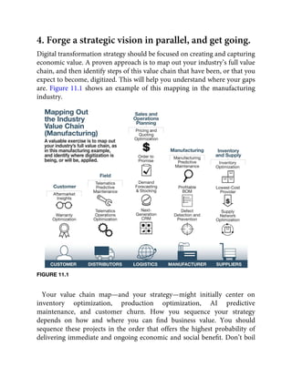 4. Forge a strategic vision in parallel, and get going.
Digital transformation strategy should be focused on creating and capturing
economic value. A proven approach is to map out your industry’s full value
chain, and then identify steps of this value chain that have been, or that you
expect to become, digitized. This will help you understand where your gaps
are. Figure 11.1 shows an example of this mapping in the manufacturing
industry.
FIGURE 11.1
Your value chain map—and your strategy—might initially center on
inventory optimization, production optimization, AI predictive
maintenance, and customer churn. How you sequence your strategy
depends on how and where you can ﬁnd business value. You should
sequence these projects in the order that offers the highest probability of
delivering immediate and ongoing economic and social beneﬁt. Don’t boil
 