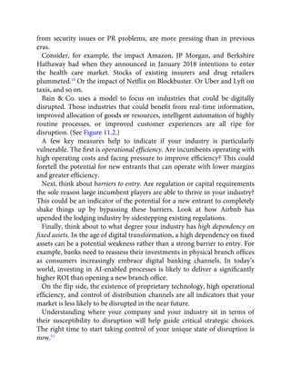 from security issues or PR problems, are more pressing than in previous
eras.
Consider, for example, the impact Amazon, JP Morgan, and Berkshire
Hathaway had when they announced in January 2018 intentions to enter
the health care market. Stocks of existing insurers and drug retailers
plummeted.10
Or the impact of Netﬂix on Blockbuster. Or Uber and Lyft on
taxis, and so on.
Bain & Co. uses a model to focus on industries that could be digitally
disrupted. Those industries that could beneﬁt from real-time information,
improved allocation of goods or resources, intelligent automation of highly
routine processes, or improved customer experiences are all ripe for
disruption. (See Figure 11.2.)
A few key measures help to indicate if your industry is particularly
vulnerable. The ﬁrst is operational efﬁciency. Are incumbents operating with
high operating costs and facing pressure to improve efﬁciency? This could
foretell the potential for new entrants that can operate with lower margins
and greater efﬁciency.
Next, think about barriers to entry. Are regulation or capital requirements
the sole reason large incumbent players are able to thrive in your industry?
This could be an indicator of the potential for a new entrant to completely
shake things up by bypassing these barriers. Look at how Airbnb has
upended the lodging industry by sidestepping existing regulations.
Finally, think about to what degree your industry has high dependency on
ﬁxed assets. In the age of digital transformation, a high dependency on ﬁxed
assets can be a potential weakness rather than a strong barrier to entry. For
example, banks need to reassess their investments in physical branch ofﬁces
as consumers increasingly embrace digital banking channels. In today’s
world, investing in AI-enabled processes is likely to deliver a signiﬁcantly
higher ROI than opening a new branch ofﬁce.
On the ﬂip side, the existence of proprietary technology, high operational
efﬁciency, and control of distribution channels are all indicators that your
market is less likely to be disrupted in the near future.
Understanding where your company and your industry sit in terms of
their susceptibility to disruption will help guide critical strategic choices.
The right time to start taking control of your unique state of disruption is
now.11
 
