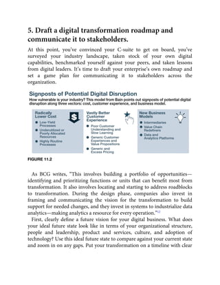5. Draft a digital transformation roadmap and
communicate it to stakeholders.
At this point, you’ve convinced your C-suite to get on board, you’ve
surveyed your industry landscape, taken stock of your own digital
capabilities, benchmarked yourself against your peers, and taken lessons
from digital leaders. It’s time to draft your enterprise’s own roadmap and
set a game plan for communicating it to stakeholders across the
organization.
FIGURE 11.2
As BCG writes, “This involves building a portfolio of opportunities—
identifying and prioritizing functions or units that can beneﬁt most from
transformation. It also involves locating and starting to address roadblocks
to transformation. During the design phase, companies also invest in
framing and communicating the vision for the transformation to build
support for needed changes, and they invest in systems to industrialize data
analytics—making analytics a resource for every operation.”12
First, clearly deﬁne a future vision for your digital business. What does
your ideal future state look like in terms of your organizational structure,
people and leadership, product and services, culture, and adoption of
technology? Use this ideal future state to compare against your current state
and zoom in on any gaps. Put your transformation on a timeline with clear
 