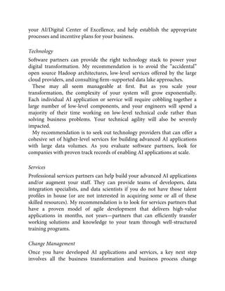 your AI/Digital Center of Excellence, and help establish the appropriate
processes and incentive plans for your business.
Technology
Software partners can provide the right technology stack to power your
digital transformation. My recommendation is to avoid the “accidental”
open source Hadoop architectures, low-level services offered by the large
cloud providers, and consulting ﬁrm–supported data lake approaches.
These may all seem manageable at ﬁrst. But as you scale your
transformation, the complexity of your system will grow exponentially.
Each individual AI application or service will require cobbling together a
large number of low-level components, and your engineers will spend a
majority of their time working on low-level technical code rather than
solving business problems. Your technical agility will also be severely
impacted.
My recommendation is to seek out technology providers that can offer a
cohesive set of higher-level services for building advanced AI applications
with large data volumes. As you evaluate software partners, look for
companies with proven track records of enabling AI applications at scale.
Services
Professional services partners can help build your advanced AI applications
and/or augment your staff. They can provide teams of developers, data
integration specialists, and data scientists if you do not have those talent
proﬁles in house (or are not interested in acquiring some or all of these
skilled resources). My recommendation is to look for services partners that
have a proven model of agile development that delivers high-value
applications in months, not years—partners that can efﬁciently transfer
working solutions and knowledge to your team through well-structured
training programs.
Change Management
Once you have developed AI applications and services, a key next step
involves all the business transformation and business process change
 