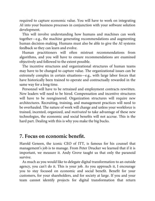 required to capture economic value. You will have to work on integrating
AI into your business processes in conjunction with your software solution
development.
This will involve understanding how humans and machines can work
together—e.g., the machine generating recommendations and augmenting
human decision-making. Humans must also be able to give the AI systems
feedback so they can learn and evolve.
Human practitioners will often mistrust recommendations from
algorithms, and you will have to ensure recommendations are examined
objectively and followed to the extent possible.
The incentive structures and organizational structures of human teams
may have to be changed to capture value. The organizational issues can be
extremely complex in certain situations—e.g., with large labor forces that
have historically been trained to operate and contractually rewarded in the
same way for a long time.
Personnel will have to be retrained and employment contracts rewritten.
New leaders will need to be hired. Compensation and incentive structures
will have to be reengineered. Organization structures will require new
architectures. Recruiting, training, and management practices will need to
be overhauled. The nature of work will change and unless your workforce is
trained, incented, organized, and motivated to take advantage of these new
technologies, the economic and social beneﬁts will not accrue. This is the
hard part. Dealing with this is why you make the big bucks.
7. Focus on economic beneﬁt.
Harold Geneen, the iconic CEO of ITT, is famous for his counsel that
management’s job is to manage. From Peter Drucker we learned that if it is
important, we measure it. Andy Grove taught us that only the paranoid
survive.
As much as you would like to delegate digital transformation to an outside
agency, you can’t do it. This is your job. As you approach it, I encourage
you to stay focused on economic and social beneﬁt. Beneﬁt for your
customers, for your shareholders, and for society at large. If you and your
team cannot identify projects for digital transformation that return
 