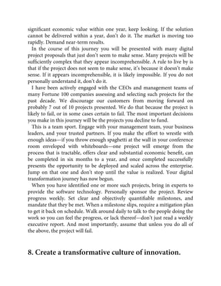 signiﬁcant economic value within one year, keep looking. If the solution
cannot be delivered within a year, don’t do it. The market is moving too
rapidly. Demand near-term results.
In the course of this journey you will be presented with many digital
project proposals that just don’t seem to make sense. Many projects will be
sufﬁciently complex that they appear incomprehensible. A rule to live by is
that if the project does not seem to make sense, it’s because it doesn’t make
sense. If it appears incomprehensible, it is likely impossible. If you do not
personally understand it, don’t do it.
I have been actively engaged with the CEOs and management teams of
many Fortune 100 companies assessing and selecting such projects for the
past decade. We discourage our customers from moving forward on
probably 7 out of 10 projects presented. We do that because the project is
likely to fail, or in some cases certain to fail. The most important decisions
you make in this journey will be the projects you decline to fund.
This is a team sport. Engage with your management team, your business
leaders, and your trusted partners. If you make the effort to wrestle with
enough ideas—if you throw enough spaghetti at the wall in your conference
room enveloped with whiteboards—one project will emerge from the
process that is tractable, offers clear and substantial economic beneﬁt, can
be completed in six months to a year, and once completed successfully
presents the opportunity to be deployed and scaled across the enterprise.
Jump on that one and don’t stop until the value is realized. Your digital
transformation journey has now begun.
When you have identiﬁed one or more such projects, bring in experts to
provide the software technology. Personally sponsor the project. Review
progress weekly. Set clear and objectively quantiﬁable milestones, and
mandate that they be met. When a milestone slips, require a mitigation plan
to get it back on schedule. Walk around daily to talk to the people doing the
work so you can feel the progress, or lack thereof—don’t just read a weekly
executive report. And most importantly, assume that unless you do all of
the above, the project will fail.
8. Create a transformative culture of innovation.
 