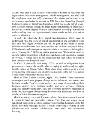 A CEO may have a clear vision of what needs to happen to transform the
organization. But senior management, middle management, and rank and
ﬁle employees must also fully understand that vision and operate in an
environment conducive to success. A 2018 Forrester Consulting thought
leadership paper on digital transformation noted that nearly half of lower-
level decision makers struggle to meet digital transformation objectives.14
It’s easy to say that all good plans die outside senior leadership. But without
understanding how the organizational culture needs to shift, that axiom
could be all too true.
In order to effectively drive digital transformation, CEOs need to
understand what the world of digital transformation and disruption looks
like, and what digital products can do. As part of this effort to gather
information and inform their own visualizations of their company’s future,
CEOs should conduct corporate executive visits at the sources of disruption.
As a February 2017 McKinsey article pointed out, “Companies must be
open to radical reinvention to ﬁnd new, signiﬁcant, and sustainable sources
of revenue.”15
Where better to ﬁnd inspiration for such radical reinvention
than the source of disruption itself?
At C3.ai, I personally host many CXOs, as well as delegations from
governments around the world, who are trying to understand the agile,
nimble culture of Silicon Valley. Most often, these visitors spend a work
week meeting with leaders and smaller organizations in the Bay Area across
a wide swath of industries and use cases.
Think of Uber, Airbnb, Amazon, Apple, Tesla, Netﬂix. These companies
outcompete traditional players, disrupt entire industries, and create new
business models. They’ve created entirely new ways of approaching their
business, entirely new business models and new services. Through
corporate executive visits, the C-suite can see what a disruptive organization
looks like, how it goes about setting the course for disruption, and how to
emulate this for their own enterprises.
Most importantly, corporate leaders can learn from these companies what
it means to have an innovation culture. This does not simply mean
superﬁcial traits such as ofﬁces arrayed with beanbag hangouts, sushi for
lunch, and daily massages. Rather, it means cultivating a culture of core
values—one that rewards collaboration, hard work, and continuous
learning.
 