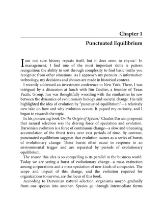 I
Chapter 1
Punctuated Equilibrium
am not sure history repeats itself, but it does seem to rhyme.1
In
management, I ﬁnd one of the most important skills is pattern
recognition: the ability to sort through complexity to ﬁnd basic truths you
recognize from other situations. As I approach my pursuits in information
technology, my decisions and choices are made in historical context.
I recently addressed an investment conference in New York. There, I was
intrigued by a discussion at lunch with Jim Coulter, a founder of Texas
Paciﬁc Group. Jim was thoughtfully wrestling with the similarities he saw
between the dynamics of evolutionary biology and societal change. His talk
highlighted the idea of evolution by “punctuated equilibrium”—a relatively
new take on how and why evolution occurs. It piqued my curiosity, and I
began to research the topic.
In his pioneering book On the Origin of Species,2
Charles Darwin proposed
that natural selection was the driving force of speciation and evolution.
Darwinian evolution is a force of continuous change—a slow and unceasing
accumulation of the ﬁttest traits over vast periods of time. By contrast,
punctuated equilibrium suggests that evolution occurs as a series of bursts
of evolutionary change. These bursts often occur in response to an
environmental trigger and are separated by periods of evolutionary
equilibrium.
The reason this idea is so compelling is its parallel in the business world:
Today we are seeing a burst of evolutionary change—a mass extinction
among corporations and a mass speciation of new kinds of companies. The
scope and impact of this change, and the evolution required for
organizations to survive, are the focus of this book.
According to Darwinian natural selection, organisms morph gradually
from one species into another. Species go through intermediate forms
 