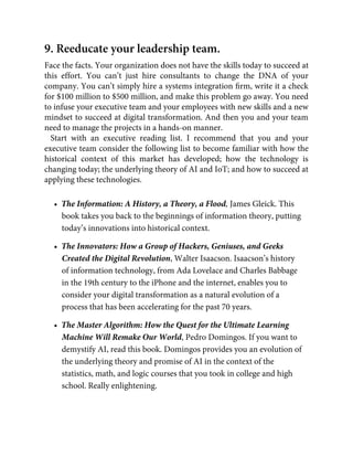 9. Reeducate your leadership team.
Face the facts. Your organization does not have the skills today to succeed at
this effort. You can’t just hire consultants to change the DNA of your
company. You can’t simply hire a systems integration ﬁrm, write it a check
for $100 million to $500 million, and make this problem go away. You need
to infuse your executive team and your employees with new skills and a new
mindset to succeed at digital transformation. And then you and your team
need to manage the projects in a hands-on manner.
Start with an executive reading list. I recommend that you and your
executive team consider the following list to become familiar with how the
historical context of this market has developed; how the technology is
changing today; the underlying theory of AI and IoT; and how to succeed at
applying these technologies.
•  The Information: A History, a Theory, a Flood, James Gleick. This
book takes you back to the beginnings of information theory, putting
today’s innovations into historical context.
•  The Innovators: How a Group of Hackers, Geniuses, and Geeks
Created the Digital Revolution, Walter Isaacson. Isaacson’s history
of information technology, from Ada Lovelace and Charles Babbage
in the 19th century to the iPhone and the internet, enables you to
consider your digital transformation as a natural evolution of a
process that has been accelerating for the past 70 years.
•  The Master Algorithm: How the Quest for the Ultimate Learning
Machine Will Remake Our World, Pedro Domingos. If you want to
demystify AI, read this book. Domingos provides you an evolution of
the underlying theory and promise of AI in the context of the
statistics, math, and logic courses that you took in college and high
school. Really enlightening.
 