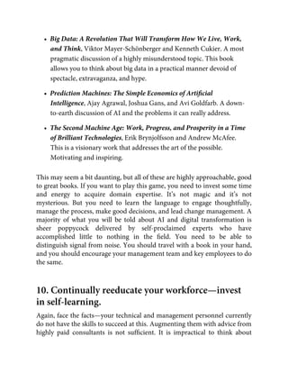 •  Big Data: A Revolution That Will Transform How We Live, Work,
and Think, Viktor Mayer-Schönberger and Kenneth Cukier. A most
pragmatic discussion of a highly misunderstood topic. This book
allows you to think about big data in a practical manner devoid of
spectacle, extravaganza, and hype.
•  Prediction Machines: The Simple Economics of Artiﬁcial
Intelligence, Ajay Agrawal, Joshua Gans, and Avi Goldfarb. A down-
to-earth discussion of AI and the problems it can really address.
•  The Second Machine Age: Work, Progress, and Prosperity in a Time
of Brilliant Technologies, Erik Brynjolfsson and Andrew McAfee.
This is a visionary work that addresses the art of the possible.
Motivating and inspiring.
This may seem a bit daunting, but all of these are highly approachable, good
to great books. If you want to play this game, you need to invest some time
and energy to acquire domain expertise. It’s not magic and it’s not
mysterious. But you need to learn the language to engage thoughtfully,
manage the process, make good decisions, and lead change management. A
majority of what you will be told about AI and digital transformation is
sheer poppycock delivered by self-proclaimed experts who have
accomplished little to nothing in the ﬁeld. You need to be able to
distinguish signal from noise. You should travel with a book in your hand,
and you should encourage your management team and key employees to do
the same.
10. Continually reeducate your workforce—invest
in self-learning.
Again, face the facts—your technical and management personnel currently
do not have the skills to succeed at this. Augmenting them with advice from
highly paid consultants is not sufﬁcient. It is impractical to think about
 