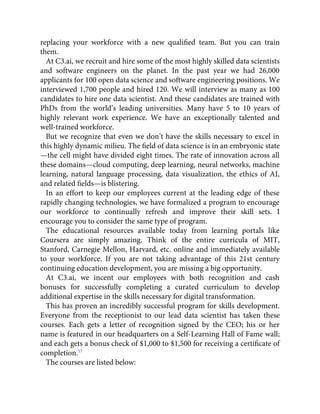 replacing your workforce with a new qualiﬁed team. But you can train
them.
At C3.ai, we recruit and hire some of the most highly skilled data scientists
and software engineers on the planet. In the past year we had 26,000
applicants for 100 open data science and software engineering positions. We
interviewed 1,700 people and hired 120. We will interview as many as 100
candidates to hire one data scientist. And these candidates are trained with
PhDs from the world’s leading universities. Many have 5 to 10 years of
highly relevant work experience. We have an exceptionally talented and
well-trained workforce.
But we recognize that even we don’t have the skills necessary to excel in
this highly dynamic milieu. The ﬁeld of data science is in an embryonic state
—the cell might have divided eight times. The rate of innovation across all
these domains—cloud computing, deep learning, neural networks, machine
learning, natural language processing, data visualization, the ethics of AI,
and related ﬁelds—is blistering.
In an effort to keep our employees current at the leading edge of these
rapidly changing technologies, we have formalized a program to encourage
our workforce to continually refresh and improve their skill sets. I
encourage you to consider the same type of program.
The educational resources available today from learning portals like
Coursera are simply amazing. Think of the entire curricula of MIT,
Stanford, Carnegie Mellon, Harvard, etc. online and immediately available
to your workforce. If you are not taking advantage of this 21st century
continuing education development, you are missing a big opportunity.
At C3.ai, we incent our employees with both recognition and cash
bonuses for successfully completing a curated curriculum to develop
additional expertise in the skills necessary for digital transformation.
This has proven an incredibly successful program for skills development.
Everyone from the receptionist to our lead data scientist has taken these
courses. Each gets a letter of recognition signed by the CEO; his or her
name is featured in our headquarters on a Self-Learning Hall of Fame wall;
and each gets a bonus check of $1,000 to $1,500 for receiving a certiﬁcate of
completion.17
The courses are listed below:
 