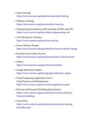 •  Deep Learning:
https://www.coursera.org/specializations/deep-learning
•  Machine Learning:
https://www.coursera.org/learn/machine-learning
•  Programming Foundations with JavaScript, HTML and CSS:
https://www.coursera.org/learn/duke-programming-web
•  Text Mining and Analytics:
https://www.coursera.org/learn/text-mining
•  Secure Software Design:
https://www.coursera.org/specializations/secure-software-design
•  Introduction to Cyber Security:
https://www.coursera.org/specializations/intro-cyber-security
•  Python:
https://www.coursera.org/specializations/python
•  Google Kubernetes Engine:
https://www.coursera.org/learn/google-kubernetes-engine
•  Cloud Computing Applications, Part 1:
Cloud Systems and Infrastructure:
https://www.coursera.org/learn/cloud-applications-part1
•  Business and Financial Modeling Specialization:
https://www.coursera.org/specializations/wharton-business-
ﬁnancial-modeling
•  TensorFlow:
https://www.coursera.org/specializations/machine-learning-
tensorﬂow-gcp
 