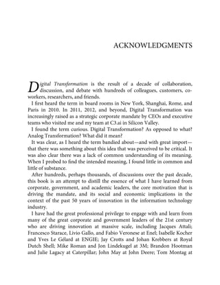 D
ACKNOWLEDGMENTS
igital Transformation is the result of a decade of collaboration,
discussion, and debate with hundreds of colleagues, customers, co-
workers, researchers, and friends.
I ﬁrst heard the term in board rooms in New York, Shanghai, Rome, and
Paris in 2010. In 2011, 2012, and beyond, Digital Transformation was
increasingly raised as a strategic corporate mandate by CEOs and executive
teams who visited me and my team at C3.ai in Silicon Valley.
I found the term curious. Digital Transformation? As opposed to what?
Analog Transformation? What did it mean?
It was clear, as I heard the term bandied about—and with great import—
that there was something about this idea that was perceived to be critical. It
was also clear there was a lack of common understanding of its meaning.
When I probed to ﬁnd the intended meaning, I found little in common and
little of substance.
After hundreds, perhaps thousands, of discussions over the past decade,
this book is an attempt to distill the essence of what I have learned from
corporate, government, and academic leaders, the core motivation that is
driving the mandate, and its social and economic implications in the
context of the past 50 years of innovation in the information technology
industry.
I have had the great professional privilege to engage with and learn from
many of the great corporate and government leaders of the 21st century
who are driving innovation at massive scale, including Jacques Attali;
Francesco Starace, Livio Gallo, and Fabio Veronese at Enel; Isabelle Kocher
and Yves Le Gélard at ENGIE; Jay Crotts and Johan Krebbers at Royal
Dutch Shell; Mike Roman and Jon Lindekugel at 3M; Brandon Hootman
and Julie Lagacy at Caterpillar; John May at John Deere; Tom Montag at
 