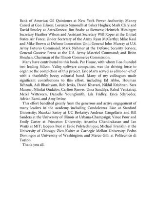 Bank of America; Gil Quiniones at New York Power Authority; Manny
Cancel at Con Edison; Lorenzo Simonelli at Baker Hughes; Mark Clare and
David Smoley at AstraZeneca; Jim Snabe at Siemens; Heinrich Hiesinger;
Secretary Heather Wilson and Assistant Secretary Will Roper at the United
States Air Force; Under Secretary of the Army Ryan McCarthy; Mike Kaul
and Mike Brown at Defense Innovation Unit; General John Murray at U.S.
Army Futures Command; Mark Nehmer at the Defense Security Service;
General Gustave Perna at the U.S. Army Materiel Command; and Brien
Sheahan, Chairman of the Illinois Commerce Commission.
Many have contributed to this book. Pat House, with whom I co-founded
two leading Silicon Valley software companies, was the driving force to
organize the completion of this project. Eric Marti served as editor-in-chief
with a thankfully heavy editorial hand. Many of my colleagues made
signiﬁcant contributions to this effort, including Ed Abbo, Houman
Behzadi, Adi Bhashyam, Rob Jenks, David Khavari, Nikhil Krishnan, Sara
Mansur, Nikolai Oudalov, Carlton Reeves, Uma Sandilya, Rahul Venkatraj,
Merel Witteveen, Danielle YoungSmith, Lila Fridley, Erica Schroeder,
Adrian Rami, and Amy Irvine.
This effort beneﬁted greatly from the generous and active engagement of
many leaders in the academy including Condoleezza Rice at Stanford
University; Shankar Sastry at UC Berkeley; Andreas Cangellaris and Bill
Sanders at the University of Illinois at Urbana-Champaign; Vince Poor and
Emily Carter at Princeton University; Anantha Chandrakasan and Ian
Waitz at MIT; Jacques Biot at École Polytechnique; Michael Franklin at the
University of Chicago; Zico Kolter at Carnegie Mellon University; Pedro
Domingos at University of Washington; and Marco Gilli at Politecnico di
Torino.
Thank you all.
 