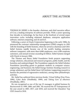 ABOUT THE AUTHOR
THOMAS M. SIEBEL is the founder, chairman, and chief executive ofﬁcer
of C3.ai, a leading enterprise AI software provider. With a career spanning
four decades in technology, he has been at the forefront of several major
innovation cycles including relational databases, enterprise application
software, internet computing, and AI and IoT.
Following a career at Oracle Corporation beginning in the early 1980s, he
pioneered the customer relationship management (CRM) category in 1993
with the founding of Siebel Systems, where he served as chairman and CEO.
Siebel Systems rapidly became one of the world’s leading enterprise
software companies, with more than 8,000 employees, over 4,500 corporate
customers, and annual revenue exceeding $2 billion. Siebel Systems merged
with Oracle in January 2006.
The Thomas and Stacey Siebel Foundation funds projects supporting
energy solutions, educational and research programs, public health, and the
homeless and underprivileged. The Foundation supports the Siebel Scholars
Foundation (providing grants to graduate students in computer science,
engineering, and business); the Siebel Energy Institute (funding research in
energy solutions); and the Siebel Stem Cell Institute (supporting research to
harness the potential of regenerative medicine), among other philanthropic
activities.
Mr. Siebel has authored three previous books: Virtual Selling (Free Press,
1996), Cyber Rules (Doubleday, 1999), and Taking Care of eBusiness
(Doubleday, 2001).
He was recognized as one of the top 25 managers in global business by
Businessweek in 1999, 2000, and 2001. He received the EY Entrepreneur of
the year award in 2003, 2017, and 2018, and received the Glassdoor Top
CEO Award in 2018.
 