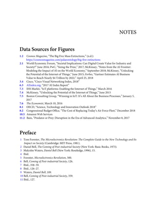 NOTES
Data Sources for Figures
1.2     Cosmos Magazine, “The Big Five Mass Extinctions,” (n.d.):
https://cosmosmagazine.com/palaeontology/big-ﬁve-extinctions
2.1     World Economic Forum, “Societal Implications: Can Digital Create Value for Industry and
Society?” June 2016; PwC, “Sizing the Prize,” 2017; McKinsey, “Notes from the AI Frontier:
Modeling the Impact of AI on the World Economy,” September 2018; McKinsey, “Unlocking
the Potential of the Internet of Things,” June 2015; Forbes, “Gartner Estimates AI Business
Value to Reach Nearly $4 Trillion by 2022,” April 25, 2018
3.4     Cisco, “Cisco Visual Networking Index, 2018”
6.3     AIIndex.org, “2017 AI Index Report”
7.3     IHS Markit, “IoT platforms: Enabling the Internet of Things,” March 2016
7.4     McKinsey, “Unlocking the Potential of the Internet of Things,” June 2015
7.5     Boston Consulting Group, “Winning in IoT: It’s All About the Business Processes,” January 5,
2017
7.6     The Economist, March 10, 2016
8.1     OECD, “Science, Technology and Innovation Outlook 2018”
8.2     Congressional Budget Ofﬁce, “The Cost of Replacing Today’s Air Force Fleet,” December 2018
10.5   Amazon Web Services
11.2   Bain, “Predator or Prey: Disruption in the Era of Advanced Analytics,” November 8, 2017
Preface
1   Tom Forester, The Microelectronics Revolution: The Complete Guide to the New Technology and Its
Impact on Society (Cambridge: MIT Press, 1981).
2   Daniel Bell, The Coming of Post-industrial Society (New York: Basic Books, 1973).
3   Malcolm Waters, Daniel Bell (New York: Routledge, 1996), 15.
4   Ibid.
5   Forester, Microelectronics Revolution, 500.
6   Bell, Coming of Post-industrial Society, 126.
7   Ibid., 358–59.
8   Ibid., 126–27.
9   Waters, Daniel Bell, 109.
10 Bell, Coming of Post-industrial Society, 359.
11 Ibid., 127.
 