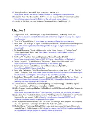 15 “Smartphone Users Worldwide from 2014–2020,” Statista, 2017,
https://www.statista.com/statistics/330695/number-of-smartphone-users-worldwide/
16 Benjamin Hale, “The History of the Hollywood Movie Industry,” History Cooperative, 2014,
http://historycooperative.org/the-history-of-the-hollywood-movie-industry/
17 America on the Move, National Museum of American History, Washington, DC.
Chapter 2
1   Tanguy Catlin et al., “A Roadmap for a Digital Transformation,” McKinsey, March 2017,
https://www.mckinsey.com/industries/ﬁnancial-services/our-insights/a-roadmap-for-a-digital-
transformation
2   “Overview,” DigitalBCG, n.d., https://www.bcg.com/en-us/digital-bcg/overview.aspx
3   Brian Solis, “The Six Stages of Digital Transformation Maturity,” Altimeter Group and Cognizant,
2016, https://www.cognizant.com/whitepapers/the-six-stages-of-digital-transformation-
maturity.pdf
4   Frederick Harris et al., “Impact of Computing on the World Economy: A Position Paper,”
University of Nevada, Reno, 2008, https://www.cse.unr.edu/~fredh/papers/conf/074-
iocotweapp/paper.pdf
5   Gil Press, “A Very Short History of Digitization,” Forbes, December 27, 2015,
https://www.forbes.com/sites/gilpress/2015/12/27/a-very-short-history-of-digitization/
6   Tristan Fitzpatrick, “A Brief History of the Internet,” Science Node, February 9, 2017,
https://sciencenode.org/feature/a-brief-history-of-the-internet-.php
7   Larry Carter, “Cisco’s Virtual Close,” Harvard Business Review, April 2001,
https://hbr.org/2001/04/ciscos-virtual-close
8   Brian Solis, “Who Owns Digital Transformation? According to a New Survey, It’s Not the CIO,”
Forbes, October 17, 2016, https://www.forbes.com/sites/briansolis/2016/10/17/who-owns-digital-
transformation-according-to-a-new-survey-its-the-cmo/#55a7327667b5
9   Randy Bean, “Financial Services Disruption: Gradually and Then Suddenly,” Forbes, October 11,
2017, https://www.forbes.com/sites/ciocentral/2017/10/11/ﬁnancial-services-disruption-
gradually-and-then-suddenly/2/#7f15b6e0392
10 Avery Hartmans, “How to Use Zelle, the Lightning-Fast Payments App That’s More Popular
Than Venmo in the US,” Business Insider, June 17, 2018.
11 Galen Gruman, “Anatomy of Failure: Mobile Flops from RIM, Microsoft, and Nokia,” Macworld,
April 30, 2011,
https://www.macworld.com/article/1159578/anatomy_of_failure_rim_microsoft_nokia.html
12 Rajeev Suri, “The Fourth Industrial Revolution Will Bring a Massive Productivity Boom,” World
Economic Forum, January 15, 2018, https://www.weforum.org/agenda/2018/01/fourth-
industrial-revolution-massive-productivity-boom-good/
13 Erik Brynjolfsson and Andrew McAfee, The Second Machine Age: Work, Progress, and Prosperity
in a Time of Brilliant Technologies (New York: W. W. Norton, 2014).
14 Michael Sheetz, “Technology Killing Off Corporate America: Average Life Span of Companies
under 20 Years,” CNBC, August 24, 2017, https://www.cnbc.com/2017/08/24/technology-killing-
off-corporations-average-lifespan-of-company-under-20-years.html
 