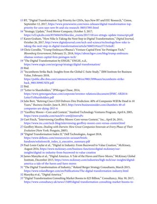 15 BT, “Digital Transformation Top Priority for CEOs, Says New BT and EIU Research,” Cision,
September 12, 2017, https://www.prnewswire.com/news-releases/digital-transformation-top-
priority-for-ceos-says-new-bt-and-eiu-research-300517891.html
16 “Strategic Update,” Ford Motor Company, October 3, 2017,
https://s22.q4cdn.com/857684434/ﬁles/doc_events/2017/10/ceo-strtegic-update-transcript.pdf
17 Karen Graham, “How Nike Is Taking the Next Step in Digital Transformation,” Digital Journal,
October 26, 2017, http://www.digitaljournal.com/tech-and-science/technology/how-nike-is-
taking-the-next-step-in-digital-transformation/article/506051#ixzz5715z4xdC
18 Chris Cornillie, “Trump Embraces Obama’s ‘Venture Capital Firm’ for Pentagon Tech,”
Bloomberg Government, February 21, 2018, https://about.bgov.com/blog/trump-embraces-
obamas-venture-capital-ﬁrm-pentagon-tech/
19 “The Digital Transformation by ENGIE,” ENGIE, n.d.,
https://www.engie.com/en/group/strategy/digital-transformation/
20 Ibid.
21 “Incumbents Strike Back: Insights from the Global C-Suite Study,” IBM Institute for Business
Value, February 2018,
https://public.dhe.ibm.com/common/ssi/ecm/98/en/98013098usen/incumbents-strike-
back_98013098USEN.pdf
22 Ibid.
23 “Letter to Shareholders,” JPMorgan Chase, 2014,
https://www.jpmorganchase.com/corporate/investor-relations/document/JPMC-AR2014-
LetterToShareholders.pdf
24 Julie Bort, “Retiring Cisco CEO Delivers Dire Prediction: 40% of Companies Will Be Dead in 10
Years,” Business Insider, June 8, 2015, http://www.businessinsider.com/chambers-40-of-
companies-are-dying-2015-6
25 “Geoffrey Moore—Core and Context,” Stanford Technology Ventures Program, April 6, 2005,
https://www.youtube.com/watch?v=emQ2innvuPo
26 Curt Finch, “Interviewing Geoffrey Moore: Core versus Context,” Inc., April 26, 2011,
https://www.inc.com/tech-blog/interviewing-geoffrey-moore-core-versus-context.html
27 Geoffrey Moore, Dealing with Darwin: How Great Companies Innovate at Every Phase of Their
Evolution (New York: Penguin, 2005).
28 “Digital Transformation Index II,” Dell Technologies, August 2018,
https://www.dellemc.com/resources/en-us/asset/briefs-
handouts/solutions/dt_index_ii_executive_summary.pdf
29 Paul-Louis Caylar et al., “Digital in Industry: From Buzzword to Value Creation,” McKinsey,
August 2016, https://www.mckinsey.com/business-functions/digital-mckinsey/our-
insights/digital-in-industry-from-buzzword-to-value-creation
30 James Manyika et al., “Digital America: A Tale of the Haves and Have-Mores,” McKinsey Global
Institute, December 2015, https://www.mckinsey.com/industries/high-tech/our-insights/digital-
america-a-tale-of-the-haves-and-have-mores
31 “The Digital Transformation of Industry,” Roland Berger Strategy Consultants, March 2015,
https://www.rolandberger.com/en/Publications/The-digital-transformation-industry.html
32 Manyika et al., “Digital America.”
33 “Digital Transformation Consulting Market Booms to $23 Billion,” Consultancy, May 30, 2017,
https://www.consultancy.uk/news/13489/digital-transformation-consulting-market-booms-to-
 