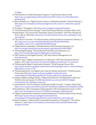 23-billion
34 “2018 Revision to World Urbanization Prospects,” United Nations, May 16, 2018,
https://www.un.org/development/desa/publications/2018-revision-of-world-urbanization-
prospects.html
35 Ramez Shehadi et al., “Digital Cities the Answer as Urbanisation Spreads,” National, February 3,
2014, https://www.thenational.ae/business/digital-cities-the-answer-as-urbanisation-spreads-
1.472672
36 “Factsheet,” AI Singapore, 2018, https://www.aisingapore.org/media/factsheet/
37 “UAE National Innovation Strategy,” United Arab Emirates Ministry of Cabinet Affairs, 2015.
38 Leslie Brokaw, “Six Lessons from Amsterdam’s Smart City Initiative,” MIT Sloan Management
Review, May 25, 2016, https://sloanreview.mit.edu/article/six-lessons-from-amsterdams-smart-
city-initiative/
39 “The 13th Five-Year Plan,” US-China Economic and Security Review Commission, February 14,
2017, https://www.uscc.gov/sites/default/ﬁles/Research/The%2013th%20Five-
Year%20Plan_Final_2.14.17_Updated%20%28002%29.pdf
40 “Digital Business Leadership,” Columbia Business School Executive Education, n.d.,
https://www8.gsb.columbia.edu/execed/program-pages/details/2055/ERUDDBL
41 “Driving Digital Strategy,” Harvard Business School Executive Education, n.d.,
https://www.exed.hbs.edu/programs/digs/Pages/curriculum.aspx
42 “MIT Initiative on the Digital Economy,” MIT Sloan School of Management, n.d.,
http://ide.mit.edu
43 Gerald C. Kane, “‘Digital Transformation’ Is a Misnomer,” MIT Sloan Management Review,
August 7, 2017, https://sloanreview.mit.edu/article/digital-transformation-is-a-misnomer/
44 “Introducing the Digital Transformation Initiative,” World Economic Forum, 2016,
http://reports.weforum.org/digital-transformation/unlocking-digital-value-to-society-building-a-
digital-future-to-serve-us-all/
45 “Societal Implications: Can Digital Create Value for Industry and Society?,” World Economic
Forum, June 2016, http://reports.weforum.org/digital-transformation/wp-
content/blogs.dir/94/mp/ﬁles/pages/ﬁles/dti-societal-implications-slideshare.pdf
46 Anthony Stephan and Roger Nanney, “Digital Transformation: The Midmarket Catches Up,”
Wall Street Journal, January 19, 2018, http://deloitte.wsj.com/cmo/2018/01/19/digital-
transformation-the-midmarket-catches-up/
47 Anja Steinbuch, “We Don’t Measure Productivity Growth Correctly,” T-systems, March 2016,
https://www.t-systems.com/en/best-practice/03-2016/fokus/vordenker/erik-brynjolfsson-463692
48 David Rotman, “How Technology Is Destroying Jobs,” MIT Technology Review, June 12, 2013,
https://www.technologyreview.com/s/515926/how-technology-is-destroying-jobs/
49 “Digital Transformation of Industries: Societal Implications,” World Economic Forum, January
2016, http://reports.weforum.org/digital-transformation/wp-
content/blogs.dir/94/mp/ﬁles/pages/ﬁles/dti-societal-implications-white-paper.pdf
50 Derek Thompson, “Airbnb and the Unintended Consequences of ‘Disruption,’” The Atlantic,
February 17, 2018, https://www.theatlantic.com/business/archive/2018/02/airbnb-hotels-
disruption/553556//
 