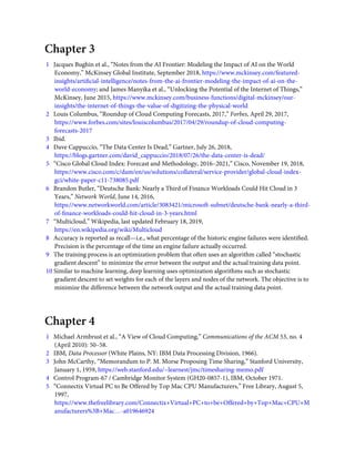 Chapter 3
1   Jacques Bughin et al., “Notes from the AI Frontier: Modeling the Impact of AI on the World
Economy,” McKinsey Global Institute, September 2018, https://www.mckinsey.com/featured-
insights/artiﬁcial-intelligence/notes-from-the-ai-frontier-modeling-the-impact-of-ai-on-the-
world-economy; and James Manyika et al., “Unlocking the Potential of the Internet of Things,”
McKinsey, June 2015, https://www.mckinsey.com/business-functions/digital-mckinsey/our-
insights/the-internet-of-things-the-value-of-digitizing-the-physical-world
2   Louis Columbus, “Roundup of Cloud Computing Forecasts, 2017,” Forbes, April 29, 2017,
https://www.forbes.com/sites/louiscolumbus/2017/04/29/roundup-of-cloud-computing-
forecasts-2017
3   Ibid.
4   Dave Cappuccio, “The Data Center Is Dead,” Gartner, July 26, 2018,
https://blogs.gartner.com/david_cappuccio/2018/07/26/the-data-center-is-dead/
5   “Cisco Global Cloud Index: Forecast and Methodology, 2016–2021,” Cisco, November 19, 2018,
https://www.cisco.com/c/dam/en/us/solutions/collateral/service-provider/global-cloud-index-
gci/white-paper-c11-738085.pdf
6   Brandon Butler, “Deutsche Bank: Nearly a Third of Finance Workloads Could Hit Cloud in 3
Years,” Network World, June 14, 2016,
https://www.networkworld.com/article/3083421/microsoft-subnet/deutsche-bank-nearly-a-third-
of-ﬁnance-workloads-could-hit-cloud-in-3-years.html
7   “Multicloud,” Wikipedia, last updated February 18, 2019,
https://en.wikipedia.org/wiki/Multicloud
8   Accuracy is reported as recall—i.e., what percentage of the historic engine failures were identiﬁed.
Precision is the percentage of the time an engine failure actually occurred.
9   The training process is an optimization problem that often uses an algorithm called “stochastic
gradient descent” to minimize the error between the output and the actual training data point.
10 Similar to machine learning, deep learning uses optimization algorithms such as stochastic
gradient descent to set weights for each of the layers and nodes of the network. The objective is to
minimize the difference between the network output and the actual training data point.
Chapter 4
1   Michael Armbrust et al., “A View of Cloud Computing,” Communications of the ACM 53, no. 4
(April 2010): 50–58.
2   IBM, Data Processor (White Plains, NY: IBM Data Processing Division, 1966).
3   John McCarthy, “Memorandum to P. M. Morse Proposing Time Sharing,” Stanford University,
January 1, 1959, https://web.stanford.edu/~learnest/jmc/timesharing-memo.pdf
4   Control Program-67 / Cambridge Monitor System (GH20-0857-1), IBM, October 1971.
5   “Connectix Virtual PC to Be Offered by Top Mac CPU Manufacturers,” Free Library, August 5,
1997,
https://www.thefreelibrary.com/Connectix+Virtual+PC+to+be+Offered+by+Top+Mac+CPU+M
anufacturers%3B+Mac…-a019646924
 