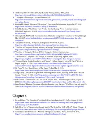 3   “A History of the World in 100 Objects: Early Writing Tablet,” BBC, 2014,
http://www.bbc.co.uk/ahistoryoftheworld/objects/TnAQ0B8bQkSJzKZFWo6F-g
4   “Library of Ashurbanipal,” British Museum, n.d.,
http://www.britishmuseum.org/research/research_projects/all_current_projects/ashurbanipal_lib
rary_phase_1.aspx
5   Mostafa El-Abbadi, “Library of Alexandria,” Encyclopaedia Britannica, September 27, 2018,
https://www.britannica.com/topic/Library-of-Alexandria
6   Mike Markowitz, “What Were They Worth? The Purchasing Power of Ancient Coins,”
CoinWeek, September 4, 2018, https://coinweek.com/education/worth-purchasing-power-
ancient-coins/
7   Christopher F. McDonald, “Lost Generation: The Relay Computers,” Creatures of Thought (blog),
May 10, 2017, https://technicshistory.wordpress.com/2017/05/10/lost-generation-the-relay-
computers/
8   “Delay Line Memory,” Wikipedia, last updated December 20, 2018,
https://en.wikipedia.org/wiki/Delay_line_memory#Mercury_delay_lines
9   “Timeline of Computer History: Memory & Storage,” Computer History Museum, n.d.,
http://www.computerhistory.org/timeline/memory-storage/
10 “Timeline of Computer History: 1980s,” Computer History Museum, n.d.,
http://www.computerhistory.org/timeline/1982/#169ebbe2ad45559efbc6eb357202f39
11 “The History of Computer Data Storage, in Pictures,” Royal Blog, April 8, 2008,
https://royal.pingdom.com/2008/04/08/the-history-of-computer-data-storage-in-pictures/
12 “Western Digital Breaks Boundaries with World’s Highest-Capacity microSD Card,” Western
Digital, August 31, 2017, https://www.sandisk.com/about/media-center/press-
releases/2017/western-digital-breaks-boundaries-with-worlds-highest-capacity-microsd-card
13 Gil Press, “A Very Short History of Big Data,” Forbes, May 9, 2013,
https://www.forbes.com/sites/gilpress/2013/05/09/a-very-short-history-of-big-data/
14 Doug Laney, “3D Data Management: Controlling Data Volume, Velocity, and Variety,” META
Group, February 6, 2001, http://blogs.gartner.com/doug-laney/ﬁles/2012/01/ad949-3D-Data-
Management-Controlling-Data-Volume-Velocity-and-Variety.pdf
15 Seth Grimes, “Unstructured Data and the 80 Percent Rule,” Breakthrough Analysis, August 1,
2008, http://breakthroughanalysis.com/2008/08/01/unstructured-data-and-the-80-percent-rule/
16 Steve Norton, “Hadoop Corporate Adoption Remains Low: Gartner,” Wall Street Journal, May 13,
2015, https://blogs.wsj.com/cio/2015/05/13/hadoop-corporate-adoption-remains-low-gartner/
Chapter 6
1   Bernard Marr, “The Amazing Ways Google Uses Deep Learning AI,” Forbes, August 8, 2017,
https://www.forbes.com/sites/bernardmarr/2017/08/08/the-amazing-ways-how-google-uses-
deep-learning-ai/#1d9aa5ad3204
2   Cade Metz, “AI Is Transforming Google Search. The Rest of the Web Is Next,” Wired, February 4,
2016, https://www.wired.com/2016/02/ai-is-changing-the-technology-behind-google-searches/
3   Steven Levy, “Inside Amazon’s Artiﬁcial Intelligence Flywheel,” Wired, February 1, 2018,
https://www.wired.com/story/amazon-artiﬁcial-intelligence-ﬂywheel/
 