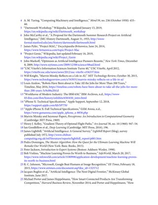 4   A. M. Turing, “Computing Machinery and Intelligence,” Mind 59, no. 236 (October 1950): 433–
60.
5   “Dartmouth Workshop,” Wikipedia, last updated January 13, 2019,
https://en.wikipedia.org/wiki/Dartmouth_workshop
6   John McCarthy et al., “A Proposal for the Dartmouth Summer Research Project on Artiﬁcial
Intelligence,” JMC History Dartmouth, August 31, 1955, http://www-
formal.stanford.edu/jmc/history/dartmouth/dartmouth.html
7   James Pyfer, “Project MAC,” Encyclopaedia Britannica, June 24, 2014,
https://www.britannica.com/topic/Project-Mac
8   “Project Genie,” Wikipedia, last updated February 16, 2019,
https://en.wikipedia.org/wiki/Project_Genie
9   John Markoff, “Optimism as Artiﬁcial Intelligence Pioneers Reunite,” New York Times, December
8, 2009, http://www.nytimes.com/2009/12/08/science/08sail.html
10 “USC Viterbi’s Information Sciences Institute Turns 40,” USC Viterbi, April 2012,
https://viterbi.usc.edu/news/news/2012/usc-viterbi-s356337.htm
11 Will Knight, “Marvin Minsky Reﬂects on a Life in AI,” MIT Technology Review, October 30, 2015,
https://www.technologyreview.com/s/543031/marvin-minsky-reﬂects-on-a-life-in-ai/
12 Louis Anslow, “Robots Have Been about to Take All the Jobs for More Than 200 Years,”
Timeline, May 2016, https://timeline.com/robots-have-been-about-to-take-all-the-jobs-for-more-
than-200-years-5c9c08a2f41d
13 “Workhorse of Modern Industry: The IBM 650,” IBM Archives, n.d., https://www-
03.ibm.com/ibm/history/exhibits/650/650_intro.html
14 “iPhone X: Technical Speciﬁcations,” Apple Support, September 12, 2018,
https://support.apple.com/kb/SP770/
15 “Apple iPhone X: Full Technical Speciﬁcations,” GSM Arena, n.d.,
https://www.gsmarena.com/apple_iphone_x-8858.php
16 Marvin Minsky and Seymour Papert, Perceptrons: An Introduction to Computational Geometry
(Cambridge: MIT Press, 1969)
17 Henry J. Kelley, “Gradient Theory of Optimal Flight Paths,” Ars Journal 30, no. 10 (1960): 947–54.
18 Ian Goodfellow et al., Deep Learning (Cambridge: MIT Press, 2016), 196.
19 James Lighthill, “Artiﬁcial Intelligence: A General Survey,” Lighthill Report (blog), survey
published July 1972, http://www.chilton-
computing.org.uk/inf/literature/reports/lighthill_report/p001.htm
20 Pedro Domingos, The Master Algorithm: How the Quest for the Ultimate Learning Machine Will
Remake Our World (New York: Basic Books, 2015).
21 Peter Jackson, Introduction to Expert Systems (Boston: Addison-Wesley, 1998).
22 Bob Violino, “Machine Learning Proves Its Worth to Business,” InfoWorld, March 20, 2017,
https://www.infoworld.com/article/3180998/application-development/machine-learning-proves-
its-worth-to-business.html
23 R. C. Johnson, “Microsoft, Google Beat Humans at Image Recognition,” EE Times, February 18,
2015, https://www.eetimes.com/document.asp?doc_id=1325712
24 Jacques Bughin et al., “Artiﬁcial Intelligence: The Next Digital Frontier,” McKinsey Global
Institute, June 2017.
25 Michael Porter and James Heppelmann, “How Smart Connected Products Are Transforming
Competition,” Harvard Business Review, November 2014; and Porter and Heppelmann, “How
 