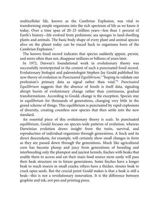 multicellular life, known as the Cambrian Explosion, was vital to
transforming simple organisms into the rich spectrum of life as we know it
today. Over a time span of 20–25 million years—less than 1 percent of
Earth’s history—life evolved from prehistoric sea sponges to land-dwelling
plants and animals. The basic body shape of every plant and animal species
alive on the planet today can be traced back to organisms born of the
Cambrian Explosion.4
The known fossil record indicates that species suddenly appear, persist,
and more often than not, disappear millions or billions of years later.
In 1972, Darwin’s foundational work in evolutionary theory was
successfully reinterpreted in the context of such a punctuated fossil record.
Evolutionary biologist and paleontologist Stephen Jay Gould published his
new theory of evolution in Punctuated Equilibrium,5
“hoping to validate our
profession’s primary data as signal rather than void.”6
Punctuated
Equilibrium suggests that the absence of fossils is itself data, signaling
abrupt bursts of evolutionary change rather than continuous, gradual
transformations. According to Gould, change is the exception. Species stay
in equilibrium for thousands of generations, changing very little in the
grand scheme of things. This equilibrium is punctuated by rapid explosions
of diversity, creating countless new species that then settle into the new
standard.
An essential piece of this evolutionary theory is scale. In punctuated
equilibrium, Gould focuses on species-wide patterns of evolution, whereas
Darwinian evolution draws insight from the traits, survival, and
reproduction of individual organisms through generations. A ﬁnch and its
direct descendants, for example, will certainly show small changes in form
as they are passed down through the generations. Much like agricultural
corn has become plump and juicy from generations of breeding and
interbreeding only the plumpest and juiciest kernels, ﬁnches with beaks that
enable them to access and eat their main food source most easily will pass
their beak structure on to future generations. Some ﬁnches have a longer
beak to reach insects in small cracks; others have a thicker, stouter beak to
crack open seeds. But the crucial point Gould makes is that a beak is still a
beak—this is not a revolutionary innovation. It is the difference between
graphite and ink, not pen and printing press.
 