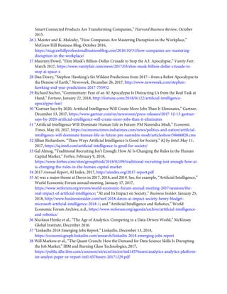 Smart Connected Products Are Transforming Companies,” Harvard Business Review, October
2015.
26 J. Meister and K. Mulcahy, “How Companies Are Mastering Disruption in the Workplace,”
McGraw Hill Business Blog, October 2016,
https://mcgrawhillprofessionalbusinessblog.com/2016/10/31/how-companies-are-mastering-
disruption-in-the-workplace/
27 Maureen Dowd, “Elon Musk’s Billion-Dollar Crusade to Stop the A.I. Apocalypse,” Vanity Fair,
March 2017, https://www.vanityfair.com/news/2017/03/elon-musk-billion-dollar-crusade-to-
stop-ai-space-x
28 Dan Dovey, “Stephen Hawking’s Six Wildest Predictions from 2017—from a Robot Apocalypse to
the Demise of Earth,” Newsweek, December 26, 2017, http://www.newsweek.com/stephen-
hawking-end-year-predictions-2017-755952
29 Richard Socher, “Commentary: Fear of an AI Apocalypse Is Distracting Us from the Real Task at
Hand,” Fortune, January 22, 2018, http://fortune.com/2018/01/22/artiﬁcial-intelligence-
apocalypse-fear/
30 “Gartner Says by 2020, Artiﬁcial Intelligence Will Create More Jobs Than It Eliminates,” Gartner,
December 13, 2017, https://www.gartner.com/en/newsroom/press-releases/2017-12-13-gartner-
says-by-2020-artiﬁcial-intelligence-will-create-more-jobs-than-it-eliminates
31 “Artiﬁcial Intelligence Will Dominate Human Life in Future: PM Narendra Modi,” Economic
Times, May 10, 2017, https://economictimes.indiatimes.com/news/politics-and-nation/artiﬁcial-
intelligence-will-dominate-human-life-in-future-pm-narendra-modi/articleshow/58606828.cms
32 Jillian Richardson, “Three Ways Artiﬁcial Intelligence Is Good for Society,” iQ by Intel, May 11,
2017, https://iq.intel.com/artiﬁcial-intelligence-is-good-for-society/
33 Gal Almog, “Traditional Recruiting Isn’t Enough: How AI Is Changing the Rules in the Human
Capital Market,” Forbes, February 9, 2018,
https://www.forbes.com/sites/groupthink/2018/02/09/traditional-recruiting-isnt-enough-how-ai-
is-changing-the-rules-in-the-human-capital-market
34 2017 Annual Report, AI Index, 2017, http://aiindex.org/2017-report.pdf
35 AI was a major theme at Davos in 2017, 2018, and 2019. See, for example, “Artiﬁcial Intelligence,”
World Economic Forum annual meeting, January 17, 2017,
https://www.weforum.org/events/world-economic-forum-annual-meeting-2017/sessions/the-
real-impact-of-artiﬁcial-intelligence; “AI and Its Impact on Society,” Business Insider, January 25,
2018, http://www.businessinsider.com/wef-2018-davos-ai-impact-society-henry-blodget-
microsoft-artiﬁcial-intelligence-2018-1; and “Artiﬁcial Intelligence and Robotics,” World
Economic Forum Archive, n.d., https://www.weforum.org/agenda/archive/artiﬁcial-intelligence-
and-robotics/
36 Nicolaus Henke et al., “The Age of Analytics: Competing in a Data-Driven World,” McKinsey
Global Institute, December 2016.
37 “LinkedIn 2018 Emerging Jobs Report,” LinkedIn, December 13, 2018,
https://economicgraph.linkedin.com/research/linkedin-2018-emerging-jobs-report
38 Will Markow et al., “The Quant Crunch: How the Demand for Data Science Skills Is Disrupting
the Job Market,” IBM and Burning Glass Technologies, 2017,
https://public.dhe.ibm.com/common/ssi/ecm/im/en/iml14576usen/analytics-analytics-platform-
im-analyst-paper-or-report-iml14576usen-20171229.pdf
 