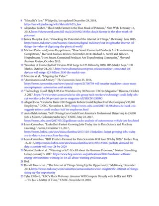 8   “Metcalfe’s Law,” Wikipedia, last updated December 28, 2018,
https://en.wikipedia.org/wiki/Metcalfe%27s_law
9   Alejandro Tauber, “This Dutch Farmer Is the Elon Musk of Potatoes,” Next Web, February 16,
2018, https://thenextweb.com/full-stack/2018/02/16/this-dutch-farmer-is-the-elon-musk-of-
potatoes/
10 James Manyika et al., “Unlocking the Potential of the Internet of Things,” McKinsey, June 2015,
https://www.mckinsey.com/business-functions/digital-mckinsey/our-insights/the-internet-of-
things-the-value-of-digitizing-the-physical-world
11 Michael Porter and James Heppelmann, “How Smart Connected Products Are Transforming
Competition,” Harvard Business Review, November 2014; Michael E. Porter and James E.
Heppelmann, “How Smart, Connected Products Are Transforming Companies,” Harvard
Business Review, October 2015.
12 “Number of Connected IoT Devices Will Surge to 125 Billion by 2030, IHS Markit Says,” IHS
Markit, October 24, 2017, http://news.ihsmarkit.com/press-release/number-connected-iot-
devices-will-surge-125-billion-2030-ihs-markit-says
13 Manyika et al., “Mapping the Value.”
14 “Automation and Anxiety,” The Economist, June 25, 2016,
https://www.economist.com/news/special-report/21700758-will-smarter-machines-cause-mass-
unemployment-automation-and-anxiety
15 “Technology Could Help UBS Cut Workforce by 30 Percent: CEO in Magazine,” Reuters, October
3, 2017, https://www.reuters.com/article/us-ubs-group-tech-workers/technology-could-help-ubs-
cut-workforce-by-30-percent-ceo-in-magazine-idUSKCN1C80RO
16 Abigail Hess, “Deutsche Bank CEO Suggests Robots Could Replace Half the Company’s 97,000
Employees,” CNBC, November 8, 2017, https://www.cnbc.com/2017/11/08/deutsche-bank-ceo-
suggests-robots-could-replace-half-its-employees.html
17 Anita Balakrishnan, “Self-Driving Cars Could Cost America’s Professional Drivers up to 25,000
Jobs a Month, Goldman Sachs Says,” CNBC, May 22, 2017,
https://www.cnbc.com/2017/05/22/goldman-sachs-analysis-of-autonomous-vehicle-job-loss.html
18 Louis Columbus, “LinkedIn’s Fastest-Growing Jobs Today Are in Data Science and Machine
Learning,” Forbes, December 11, 2017,
https://www.forbes.com/sites/louiscolumbus/2017/12/11/linkedins-fastest-growing-jobs-today-
are-in-data-science-machine-learning
19 Louis Columbus, “IBM Predicts Demand for Data Scientists Will Soar 28% by 2020,” Forbes, May
13, 2017, https://www.forbes.com/sites/louiscolumbus/2017/05/13/ibm-predicts-demand-for-
data-scientists-will-soar-28-by-2020
20 Nicolas Hunke et al., “Winning in IoT: It’s All about the Business Processes,” Boston Consulting
Group, January 5, 2017, https://www.bcg.com/en-us/publications/2017/hardware-software-
energy-environment-winning-in-iot-all-about-winning-processes.aspx
21 Ibid.
22 Harald Bauer et al., “The Internet of Things: Sizing Up the Opportunity,” McKinsey, December
2014, https://www.mckinsey.com/industries/semiconductors/our-insights/the-internet-of-things-
sizing-up-the-opportunity
23 Tyler Clifford, “RBC’s Mark Mahaney: Amazon Will Compete Directly with FedEx and UPS
—‘It’s Just a Matter of Time,’” CNBC, November 8, 2018,
 