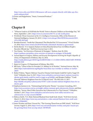 https://www.cnbc.com/2018/11/08/amazon-will-soon-compete-directly-with-fedex-ups-rbcs-
mark-mahaney.html
24 Porter and Heppelmann, “Smart, Connected Products.”
25 Ibid.
Chapter 8
1   “‘Whoever Leads in AI Will Rule the World’: Putin to Russian Children on Knowledge Day,” RT
News, September 1, 2017, https://www.rt.com/news/401731-ai-rule-world-putin/
2   Worldwide Threat Assessment of the U.S. Intelligence Community, Ofﬁce of the Director of
National Intelligence, January 29, 2019, 5, https://www.dni.gov/ﬁles/ODNI/documents/2019-
ATA-SFR-SSCI.pdf
3   Brendan Koerner, “Inside the Cyberattack That Shocked the US Government,” Wired, October
23, 2016, https://www.wired.com/2016/10/inside-cyberattack-shocked-us-government
4   Devlin Barrett, “U.S. Suspects Hackers in China Breached about Four (4) Million People’s
Records, Ofﬁcials Say,” Wall Street Journal, June 5, 2015.
5   Tim Dutton, “An Overview of National AI Strategies,” Medium, June 28, 2018,
https://medium.com/politics-ai/an-overview-of-national-ai-strategies-2a70ec6edfd
6   Annual Report to Congress: Military and Security Developments Involving the People’s Republic of
China, US Department of Defense, May 16, 2018,
https://media.defense.gov/2018/Aug/16/2001955282/-1/-1/1/2018-CHINA-MILITARY-POWER-
REPORT.PDF
7   Report to Congress, US Department of Defense, May 2018.
8   Bill Gertz, “China in Race to Overtake U.S. Military in AI Warfare,” National Interest, May 30,
2018, https://nationalinterest.org/blog/the-buzz/china-race-overtake-us-military-ai-warfare-
26035
9   Robert Walton, “Report: Malware Traced to Ukraine Grid Attacks Could Be Used to Target US
Grid,” Utilitydive, June 14, 2017, https://www.utilitydive.com/news/report-malware-traced-to-
ukraine-grid-attacks-could-be-used-to-target-us-g/444906/; and Morgan Chalfant, “‘Crash
Override’ Malware Heightens Fears for US Electric Grid,” The Hill, June 15, 2017,
http://thehill.com/policy/cybersecurity/337877-crash-override-malware-heightens-fears-for-us-
electric-grid
10 Stephanie Jamison et al., “Outsmarting Grid Security Threats,” Accenture Consulting, 2017,
https://www.accenture.com/us-en/insight-utilities-outsmart-grid-cybersecurity-threats; and Peter
Maloney, “Survey: Most Utility Executives Say Cybersecurity Is a Top Concern,” Utilitydive,
October 5, 2017, https://www.utilitydive.com/news/survey-most-utility-executives-say-
cybersecurity-is-a-top-concern/506509/
11 Rebecca Smith, “U.S. Risks National Blackout from Small-Scale Attack,” Wall Street Journal,
March 12, 2014, https://www.wsj.com/articles/u-s-risks-national-blackout-from-small-scale-
attack-1394664965
12 James Woolsey and Peter Vincent Pry, “The Growing Threat from an EMP Attack,” Wall Street
Journal, August 12, 2014, https://www.wsj.com/articles/james-woolsey-and-peter-vincent-pry-
the-growing-threat-from-an-emp-attack-1407885281
 