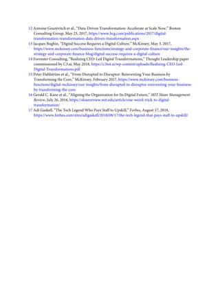 12 Antoine Gourévitch et al., “Data-Driven Transformation: Accelerate at Scale Now,” Boston
Consulting Group, May 23, 2017, https://www.bcg.com/publications/2017/digital-
transformation-transformation-data-driven-transformation.aspx
13 Jacques Bughin, “Digital Success Requires a Digital Culture,” McKinsey, May 3, 2017,
https://www.mckinsey.com/business-functions/strategy-and-corporate-ﬁnance/our-insights/the-
strategy-and-corporate-ﬁnance-blog/digital-success-requires-a-digital-culture
14 Forrester Consulting, “Realizing CEO-Led Digital Transformations,” Thought Leadership paper
commissioned by C3.ai, May 2018, https://c3iot.ai/wp-content/uploads/Realizing-CEO-Led-
Digital-Transformations.pdf
15 Peter Dahlström et al., “From Disrupted to Disruptor: Reinventing Your Business by
Transforming the Core,” McKinsey, February 2017, https://www.mckinsey.com/business-
functions/digital-mckinsey/our-insights/from-disrupted-to-disruptor-reinventing-your-business-
by-transforming-the-core
16 Gerald C. Kane et al., “Aligning the Organization for Its Digital Future,” MIT Sloan Management
Review, July 26, 2016, https://sloanreview.mit.edu/article/one-weird-trick-to-digital-
transformation/
17 Adi Gaskell, “The Tech Legend Who Pays Staff to Upskill,” Forbes, August 17, 2018,
https://www.forbes.com/sites/adigaskell/2018/08/17/the-tech-legend-that-pays-staff-to-upskill/
 