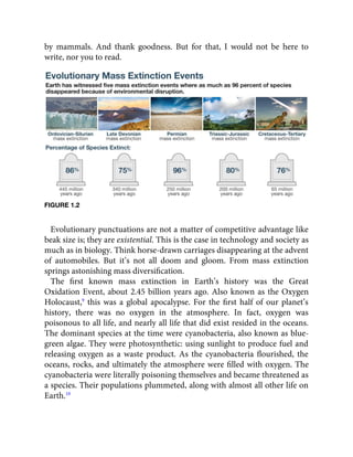by mammals. And thank goodness. But for that, I would not be here to
write, nor you to read.
FIGURE 1.2
Evolutionary punctuations are not a matter of competitive advantage like
beak size is; they are existential. This is the case in technology and society as
much as in biology. Think horse-drawn carriages disappearing at the advent
of automobiles. But it’s not all doom and gloom. From mass extinction
springs astonishing mass diversiﬁcation.
The ﬁrst known mass extinction in Earth’s history was the Great
Oxidation Event, about 2.45 billion years ago. Also known as the Oxygen
Holocaust,9
this was a global apocalypse. For the ﬁrst half of our planet’s
history, there was no oxygen in the atmosphere. In fact, oxygen was
poisonous to all life, and nearly all life that did exist resided in the oceans.
The dominant species at the time were cyanobacteria, also known as blue-
green algae. They were photosynthetic: using sunlight to produce fuel and
releasing oxygen as a waste product. As the cyanobacteria ﬂourished, the
oceans, rocks, and ultimately the atmosphere were ﬁlled with oxygen. The
cyanobacteria were literally poisoning themselves and became threatened as
a species. Their populations plummeted, along with almost all other life on
Earth.10
 