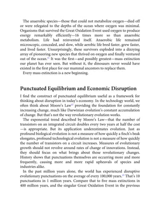 The anaerobic species—those that could not metabolize oxygen—died off
or were relegated to the depths of the ocean where oxygen was minimal.
Organisms that survived the Great Oxidation Event used oxygen to produce
energy remarkably efﬁciently—16 times more so than anaerobic
metabolism. Life had reinvented itself. Anaerobic life remained
microscopic, concealed, and slow, while aerobic life bred faster, grew faster,
and lived faster. Unsurprisingly, these survivors exploded into a dizzying
array of pioneering new species that thrived on oxygen and ﬁnally ventured
out of the ocean.11
It was the ﬁrst—and possibly greatest—mass extinction
our planet has ever seen. But without it, the dinosaurs never would have
existed in the ﬁrst place for our mammal ancestors to replace them.
Every mass extinction is a new beginning.
Punctuated Equilibrium and Economic Disruption
I ﬁnd the construct of punctuated equilibrium useful as a framework for
thinking about disruption in today’s economy. In the technology world, we
often think about Moore’s Law12
providing the foundation for constantly
increasing change, much like Darwinian evolution’s constant accumulation
of change. But that’s not the way revolutionary evolution works.
The exponential trend described by Moore’s Law—that the number of
transistors on an integrated circuit doubles every two years at half the cost
—is appropriate. But its application underestimates evolution. Just as
profound biological evolution is not a measure of how quickly a ﬁnch’s beak
elongates, profound technological evolution is not a measure of how quickly
the number of transistors on a circuit increases. Measures of evolutionary
growth should not revolve around rates of change of innovations. Instead,
they should focus on what brings about those revolutionary changes.
History shows that punctuations themselves are occurring more and more
frequently, causing more and more rapid upheavals of species and
industries alike.
In the past million years alone, the world has experienced disruptive
evolutionary punctuations on the average of every 100,000 years.13
That’s 10
punctuations in 1 million years. Compare that to ﬁve mass extinctions in
400 million years, and the singular Great Oxidation Event in the previous
 