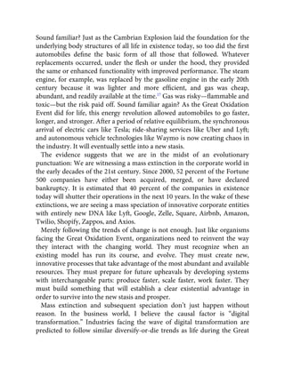 Sound familiar? Just as the Cambrian Explosion laid the foundation for the
underlying body structures of all life in existence today, so too did the ﬁrst
automobiles deﬁne the basic form of all those that followed. Whatever
replacements occurred, under the ﬂesh or under the hood, they provided
the same or enhanced functionality with improved performance. The steam
engine, for example, was replaced by the gasoline engine in the early 20th
century because it was lighter and more efﬁcient, and gas was cheap,
abundant, and readily available at the time.17
Gas was risky—ﬂammable and
toxic—but the risk paid off. Sound familiar again? As the Great Oxidation
Event did for life, this energy revolution allowed automobiles to go faster,
longer, and stronger. After a period of relative equilibrium, the synchronous
arrival of electric cars like Tesla; ride-sharing services like Uber and Lyft;
and autonomous vehicle technologies like Waymo is now creating chaos in
the industry. It will eventually settle into a new stasis.
The evidence suggests that we are in the midst of an evolutionary
punctuation: We are witnessing a mass extinction in the corporate world in
the early decades of the 21st century. Since 2000, 52 percent of the Fortune
500 companies have either been acquired, merged, or have declared
bankruptcy. It is estimated that 40 percent of the companies in existence
today will shutter their operations in the next 10 years. In the wake of these
extinctions, we are seeing a mass speciation of innovative corporate entities
with entirely new DNA like Lyft, Google, Zelle, Square, Airbnb, Amazon,
Twilio, Shopify, Zappos, and Axios.
Merely following the trends of change is not enough. Just like organisms
facing the Great Oxidation Event, organizations need to reinvent the way
they interact with the changing world. They must recognize when an
existing model has run its course, and evolve. They must create new,
innovative processes that take advantage of the most abundant and available
resources. They must prepare for future upheavals by developing systems
with interchangeable parts: produce faster, scale faster, work faster. They
must build something that will establish a clear existential advantage in
order to survive into the new stasis and prosper.
Mass extinction and subsequent speciation don’t just happen without
reason. In the business world, I believe the causal factor is “digital
transformation.” Industries facing the wave of digital transformation are
predicted to follow similar diversify-or-die trends as life during the Great
 