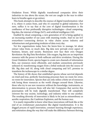 Oxidation Event. While digitally transformed companies drive their
industries to rise above the ocean, the rest are caught in the race to either
learn to breathe again or go extinct.
This book attempts to describe the essence of digital transformation: what
it is, where it comes from, and why it’s essential to global industries. For
now, sufﬁce it to say that at the core of digital transformation is the
conﬂuence of four profoundly disruptive technologies—cloud computing,
big data, the internet of things (IoT), and artiﬁcial intelligence (AI).
Enabled by cloud computing, a new generation of AI is being applied in
an increasing number of use cases with stunning results. And we see IoT
everywhere—connecting devices in value chains across industry and
infrastructure and generating terabytes of data every day.
Yet few organizations today have the know-how to manage, let alone
extract value from, so much data. Big data now pervade every aspect of
business, leisure, and society. Businesses now face their own Oxygen
Revolution: the Big Data Revolution. Like oxygen, big data are an important
resource with the power to both suffocate and drive revolution. During the
Great Oxidation Event, species began to create new channels of information
ﬂow, use resources more efﬁciently, and mediate connections previously
unheard of, transforming oxygen from a lethal molecule into the source of
life. Big data and AI, along with cloud computing and IoT, promise to
transform the technoscape to a similar degree.
The history of life shows that established species whose survival depends
on tried-and-true, perfectly functioning processes have no room for error,
no room for innovation. Species that can only utilize a ﬁnite set of resources
risk losing those resources as the world changes around them. Likewise,
those who try to use new resources without the knowledge, instruments, or
determination to process them will also fail. Companies that survive this
punctuation will be truly digitally transformed. They will completely
reinvent the way society, technology, and industry relate to one another.
The resulting diversity of innovation is likely to be just as extraordinary as
aerobic respiration, the Cambrian Explosion, and the human race.
It is nearly impossible to know what these innovations will look like at the
end of an evolutionary punctuation like digital transformation. It is the
dogged process of rapid innovation, constant learning through experience,
and reiteration along the way that will make the difference between thriving
 