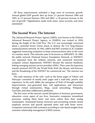 All those improvements unlocked a huge wave of economic growth.
Annual global GDP growth shot up from 2.5 percent between 1989 and
1995, to 3.5 percent between 1995 and 2003—a 38 percent increase in the
rate of growth.4
Digitalization made work easier, more accurate, and more
automated.5
The Second Wave: The Internet
The Advanced Research Project Agency (ARPA, now known as the Defense
Advanced Research Project Agency, or DARPA) was created in 1958,
during the height of the Cold War. The U.S. was increasingly concerned
about a potential Soviet Union attack to destroy the U.S. long-distance
communications network. In 1962, ARPA and MIT scientist J.C.R. Licklider
suggested connecting computers to keep communications alive in the event
of a nuclear attack. This network came to be known as ARPANET. In 1986,
the public network (National Science Foundation Network, or NSFNET)
was separated from the military network, and connected university
computer science departments. NSFNET became the internet backbone,
linking emerging internet service providers (ISPs). Then came the hypertext
transfer protocol (HTTP), the World Wide Web, the Mosaic web browser,
and the broadening of the NSFNET for commercial use.6
The internet was
born.
The early instances of the web—such as the home pages of Yahoo! and
Netscape—consisted of mostly static pages and a read-only, passive user
experience. In the early 2000s, the emergence of Web 2.0 brought usability
improvements, user-generated data, web applications, and interaction
through virtual communities, blogs, social networking, Wikipedia,
YouTube, and other collaborative platforms.
The ﬁrst years of the internet caused disruption in business, government,
education—every aspect of our lives. Innovative companies streamlined
processes, making them faster and more robust than their analog
counterparts. Automated human resources and accounting systems meant
employee services and payroll operated faster and with fewer errors.
Companies interacted with customers according to rule-based insights from
customer relationship management (CRM) systems.
 