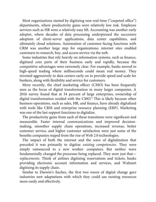 Most organizations started by digitizing non-real-time (“carpeted ofﬁce”)
departments, where productivity gains were relatively low risk. Employee
services such as HR were a relatively easy lift. Accounting was another early
adopter, where decades of data processing underpinned the successive
adoption of client-server applications, data center capabilities, and
ultimately cloud solutions. Automation of customer-facing functions with
CRM was another large step for organizations: internet sites enabled
customers to research, buy, and access service via the web.
Some industries that rely heavily on information systems, such as ﬁnance,
digitized core parts of their business early and rapidly, because the
competitive advantages were extremely clear. For example, banks moved to
high-speed trading where milliseconds could mean real money. They
invested aggressively in data centers early on to provide speed and scale for
bankers, along with ﬂexibility and service for customers.
More recently, the chief marketing ofﬁcer (CMO) has been frequently
seen as the locus of digital transformation in many larger companies. A
2016 survey found that at 34 percent of large enterprises, ownership of
digital transformation resided with the CMO.8
This is likely because other
business operations, such as sales, HR, and ﬁnance, have already digitalized
with tools like CRM and enterprise resource planning (ERP). Marketing
was one of the last support functions to digitalize.
The productivity gains from each of these transitions were signiﬁcant and
measurable. Faster internal communications and improved decision-
making, smoother supply chain operations, increased revenue, better
customer service, and higher customer satisfaction were just some of the
beneﬁts companies reaped from the rise of Web 2.0 technologies.
The impact of both the internet and the wave of digitalization that
preceded it was primarily to digitize existing competencies. They were
simply outsourced to a new worker: computers. But neither wave
fundamentally changed the processes being replaced. They were just that—
replacements. Think of airlines digitizing reservations and tickets, banks
providing electronic account information and services, and Walmart
digitizing its supply chain.
Similar to Darwin’s ﬁnches, the ﬁrst two waves of digital change gave
industries new adaptations with which they could use existing resources
more easily and effectively.
 