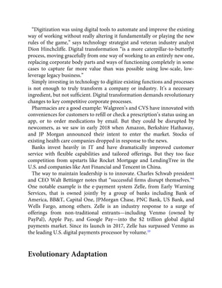 “Digitization was using digital tools to automate and improve the existing
way of working without really altering it fundamentally or playing the new
rules of the game,” says technology strategist and veteran industry analyst
Dion Hinchcliffe. Digital transformation “is a more caterpillar-to-butterﬂy
process, moving gracefully from one way of working to an entirely new one,
replacing corporate body parts and ways of functioning completely in some
cases to capture far more value than was possible using low-scale, low-
leverage legacy business.”
Simply investing in technology to digitize existing functions and processes
is not enough to truly transform a company or industry. It’s a necessary
ingredient, but not sufﬁcient. Digital transformation demands revolutionary
changes to key competitive corporate processes.
Pharmacies are a good example: Walgreen’s and CVS have innovated with
conveniences for customers to reﬁll or check a prescription’s status using an
app, or to order medications by email. But they could be disrupted by
newcomers, as we saw in early 2018 when Amazon, Berkshire Hathaway,
and JP Morgan announced their intent to enter the market. Stocks of
existing health care companies dropped in response to the news.
Banks invest heavily in IT and have dramatically improved customer
service with ﬂexible capabilities and tailored offerings. But they too face
competition from upstarts like Rocket Mortgage and LendingTree in the
U.S. and companies like Ant Financial and Tencent in China.
The way to maintain leadership is to innovate. Charles Schwab president
and CEO Walt Bettinger notes that “successful ﬁrms disrupt themselves.”9
One notable example is the e-payment system Zelle, from Early Warning
Services, that is owned jointly by a group of banks including Bank of
America, BB&T, Capital One, JPMorgan Chase, PNC Bank, US Bank, and
Wells Fargo, among others. Zelle is an industry response to a surge of
offerings from non-traditional entrants—including Venmo (owned by
PayPal), Apple Pay, and Google Pay—into the $2 trillion global digital
payments market. Since its launch in 2017, Zelle has surpassed Venmo as
the leading U.S. digital payments processor by volume.10
Evolutionary Adaptation
 