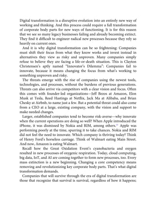 Digital transformation is a disruptive evolution into an entirely new way of
working and thinking. And this process could require a full transformation
of corporate body parts for new ways of functioning. It is for this reason
that we see so many legacy businesses failing and already becoming extinct.
They ﬁnd it difﬁcult to engineer radical new processes because they rely so
heavily on current ones.
And it is why digital transformation can be so frightening: Companies
must shift their focus from what they know works and invest instead in
alternatives they view as risky and unproven. Many companies simply
refuse to believe they are facing a life-or-death situation. This is Clayton
Christensen’s aptly named “Innovator’s Dilemma”: Companies fail to
innovate, because it means changing the focus from what’s working to
something unproven and risky.
The threats emerge with the rise of companies using the newest tools,
technologies, and processes, without the burdens of previous generations.
Threats can also arrive via competitors with a clear vision and focus. Often
this comes with founder-led organizations—Jeff Bezos at Amazon, Elon
Musk at Tesla, Reed Hastings at Netﬂix, Jack Ma at Alibaba, and Brian
Chesky at Airbnb, to name just a few. But a potential threat could also come
from a CEO at a large, existing company, with the vision and support to
make needed changes.
Larger, established companies tend to become risk-averse—why innovate
when the current operations are doing so well? When Apple introduced the
iPhone, it was dismissed by Nokia and RIM, among others.11
Apple was
performing poorly at the time, spurring it to take chances. Nokia and RIM
did not feel the need to innovate. Which company is thriving today? Think
of Henry Ford’s horseless carriage. Think of Walmart eating Main Street.
And now, Amazon is eating Walmart.
Recall how the Great Oxidation Event’s cyanobacteria and oxygen
resulted in new processes of oxygenic respiration. Today, cloud computing,
big data, IoT, and AI are coming together to form new processes, too. Every
mass extinction is a new beginning. Changing a core competency means
removing and revolutionizing key corporate body parts. That’s what digital
transformation demands.
Companies that will survive through the era of digital transformation are
those that recognize that survival is survival, regardless of how it happens;
 