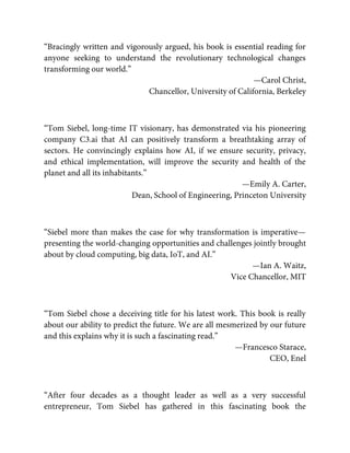 “Bracingly written and vigorously argued, his book is essential reading for
anyone seeking to understand the revolutionary technological changes
transforming our world.”
—Carol Christ,
Chancellor, University of California, Berkeley
“Tom Siebel, long-time IT visionary, has demonstrated via his pioneering
company C3.ai that AI can positively transform a breathtaking array of
sectors. He convincingly explains how AI, if we ensure security, privacy,
and ethical implementation, will improve the security and health of the
planet and all its inhabitants.”
—Emily A. Carter,
Dean, School of Engineering, Princeton University
“Siebel more than makes the case for why transformation is imperative—
presenting the world-changing opportunities and challenges jointly brought
about by cloud computing, big data, IoT, and AI.”
—Ian A. Waitz,
Vice Chancellor, MIT
“Tom Siebel chose a deceiving title for his latest work. This book is really
about our ability to predict the future. We are all mesmerized by our future
and this explains why it is such a fascinating read.”
—Francesco Starace,
CEO, Enel
“After four decades as a thought leader as well as a very successful
entrepreneur, Tom Siebel has gathered in this fascinating book the
 