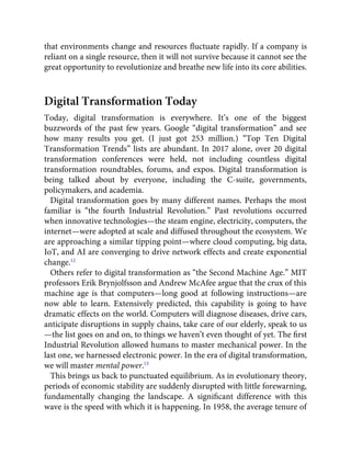 that environments change and resources ﬂuctuate rapidly. If a company is
reliant on a single resource, then it will not survive because it cannot see the
great opportunity to revolutionize and breathe new life into its core abilities.
Digital Transformation Today
Today, digital transformation is everywhere. It’s one of the biggest
buzzwords of the past few years. Google “digital transformation” and see
how many results you get. (I just got 253 million.) “Top Ten Digital
Transformation Trends” lists are abundant. In 2017 alone, over 20 digital
transformation conferences were held, not including countless digital
transformation roundtables, forums, and expos. Digital transformation is
being talked about by everyone, including the C-suite, governments,
policymakers, and academia.
Digital transformation goes by many different names. Perhaps the most
familiar is “the fourth Industrial Revolution.” Past revolutions occurred
when innovative technologies—the steam engine, electricity, computers, the
internet—were adopted at scale and diffused throughout the ecosystem. We
are approaching a similar tipping point—where cloud computing, big data,
IoT, and AI are converging to drive network effects and create exponential
change.12
Others refer to digital transformation as “the Second Machine Age.” MIT
professors Erik Brynjolfsson and Andrew McAfee argue that the crux of this
machine age is that computers—long good at following instructions—are
now able to learn. Extensively predicted, this capability is going to have
dramatic effects on the world. Computers will diagnose diseases, drive cars,
anticipate disruptions in supply chains, take care of our elderly, speak to us
—the list goes on and on, to things we haven’t even thought of yet. The ﬁrst
Industrial Revolution allowed humans to master mechanical power. In the
last one, we harnessed electronic power. In the era of digital transformation,
we will master mental power.13
This brings us back to punctuated equilibrium. As in evolutionary theory,
periods of economic stability are suddenly disrupted with little forewarning,
fundamentally changing the landscape. A signiﬁcant difference with this
wave is the speed with which it is happening. In 1958, the average tenure of
 