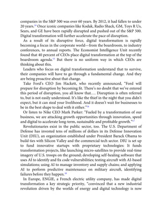 companies in the S&P 500 was over 60 years. By 2012, it had fallen to under
20 years.14
Once iconic companies like Kodak, Radio Shack, GM, Toys R Us,
Sears, and GE have been rapidly disrupted and pushed out of the S&P 500.
Digital transformation will further accelerate the pace of disruption.
As a result of its disruptive force, digital transformation is rapidly
becoming a focus in the corporate world—from the boardroom, to industry
conferences, to annual reports. The Economist Intelligence Unit recently
found that 40 percent of CEOs place digital transformation at the top of the
boardroom agenda.15
But there is no uniform way in which CEOs are
thinking about this.
Leaders who focus on digital transformation understand that to survive,
their companies will have to go through a fundamental change. And they
are being proactive about that change.
Take Ford’s CEO Jim Hackett, who recently announced, “Ford will
prepare for disruption by becoming ﬁt. There’s no doubt that we’ve entered
this period of disruption, you all know that…. Disruption is often referred
to, but is not easily understood. It’s like the thief in the night that you didn’t
expect, but it can steal your livelihood. And it doesn’t wait for businesses to
be in the best shape to deal with it either.”16
Or listen to Nike CEO Mark Parker: “Fueled by a transformation of our
business, we are attacking growth opportunities through innovation, speed
and digital to accelerate long-term, sustainable and proﬁtable growth.”17
Revolutionaries exist in the public sector, too. The U.S. Department of
Defense has invested tens of millions of dollars in its Defense Innovation
Unit (DIU), an organization established under President Barack Obama to
build ties with Silicon Valley and the commercial tech sector. DIU is set up
to fund innovative startups with proprietary technologies: It funds
transformation projects, like launching micro-satellites to provide real-time
imagery of U.S. troops on the ground; developing self-healing software that
uses AI to identify and ﬁx code vulnerabilities; testing aircraft with AI-based
simulations; using AI to manage inventory and supply chains; and applying
AI to perform predictive maintenance on military aircraft, identifying
failures before they happen.18
In Europe, ENGIE, a French electric utility company, has made digital
transformation a key strategic priority, “convinced that a new industrial
revolution driven by the worlds of energy and digital technology is now
 