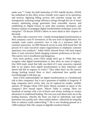under way.”19
Under the bold leadership of CEO Isabelle Kocher, ENGIE
has embarked on this effort across virtually every aspect of its operations
and services: digitizing billing services and customer energy use self-
management; analyzing energy efﬁciency savings through the use of smart
sensors; optimizing energy generation from renewable sources; and
establishing its Digital Factory to unite data scientists, developers, and
business analysts to propagate digital transformation techniques across the
enterprise.20
I’ll discuss ENGIE’s efforts in more detail in later chapters of
this book.
But others take a narrower view—simply treating digital transformation as
their company’s next IT investment, or the next wave of digitalization. For
example, some senior executives view it only as a necessary shift in
customer interaction. An IBM Research survey in early 2018 found that “68
percent of C-suite executives expect organizations to emphasize customer
experience over products.” Asked which external forces will most impact
them, C-suite executives listed changing customer preferences at the top.21
This narrow view is insufﬁcient and dangerous.
Even more perilous, some CEOs simply don’t get it. While they may
recognize what digital transformation is, they show no sense of urgency.
One 2018 study noted that fully one-third of C-suite executives reported
little or no impact from digital transformation in their industries, and
almost half felt no urgency to evolve.22
They either don’t see the massive
change hurtling toward them or don’t understand how quickly and
overwhelmingly it will show up.
Some CEOs understandably see digital transformation as a fundamental
risk to their companies. Size is not a guarantee of stability or longevity. If
large companies don’t evolve, they can be replaced by smaller, nimbler
upstarts. JP Morgan Chase CEO Jamie Dimon sounded an alarm in the
company’s 2014 annual report: “Silicon Valley is coming. There are
hundreds of startups with a lot of brains and money working on various
alternatives to traditional banking. The ones you read about most are in the
lending business, whereby the ﬁrms can lend to individuals and small
businesses very quickly and—these entities believe—effectively by using Big
Data to enhance credit underwriting.”23
He is now breaking ground on a
1,000-employee Palo Alto campus to digitally transform ﬁntech.
 