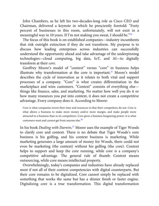 John Chambers, as he left his two-decades-long role as Cisco CEO and
Chairman, delivered a keynote in which he presciently foretold: “Forty
percent of businesses in this room, unfortunately, will not exist in a
meaningful way in 10 years. If I’m not making you sweat, I should be.”24
The focus of this book is on established companies—industry incumbents
that risk outright extinction if they do not transform. My purpose is to
discuss how leading enterprises across industries can successfully
understand the opportunity ahead and take advantage of the underpinning
technologies—cloud computing, big data, IoT, and AI—to digitally
transform at their core.
Geoffrey Moore’s model of “context” versus “core” in business helps
illustrate why transformation at the core is important.25
Moore’s model
describes the cycle of innovation as it relates to both vital and support
processes of a company. “Core” is what creates differentiation in the
marketplace and wins customers. “Context” consists of everything else—
things like ﬁnance, sales, and marketing. No matter how well you do it or
how many resources you put into context, it does not create a competitive
advantage. Every company does it. According to Moore:
Core is what companies invest their time and resources in that their competitors do not. Core is
what allows a business to make more money and/or more margin, and make people more
attracted to a business than to its competitors. Core gives a business bargaining power: it is what
customers want and cannot get from anyone else.26
In his book Dealing with Darwin,27
Moore uses the example of Tiger Woods
to clarify core and context. There is no debate that Tiger Woods’s core
business is his golﬁng, and his context business is marketing. While
marketing generates a large amount of money for Woods, there could not
even be marketing (the context) without his golﬁng (the core). Context
helps to support and keep the core running, while core is a company’s
competitive advantage. The general rule of thumb: Context means
outsourcing, while core means intellectual property.
Overwhelmingly, today’s companies and industries have already replaced
most if not all of their context competencies with digital counterparts. But
their core remains to be digitalized. Core cannot simply be replaced with
something that works the same but has a shinier ﬁnish or faster engine.
Digitalizing core is a true transformation. This digital transformation
 