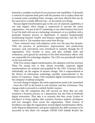 demands a complete overhaul of core processes and capabilities. It demands
a removal of corporate body parts with the promise not to replace them but
to instead create something faster, stronger, and more efﬁcient that can do
the same job in a totally different way—or do entirely new things.
Because digital transformation goes to the core of corporate capabilities, it
can only happen when change is empowered to pervade the entire
organization—not just at the IT, marketing, or any other business-line level.
It can’t be dealt with just as a technology investment, or as a problem with a
particular business process or department. It requires fundamentally
transforming business models and business opportunities, and the CEO
needs to drive it. The mandate must come from the top.
I have witnessed many tech-adoption cycles over the past four decades.
With the promise of performance improvements and productivity
increases, such innovations were introduced to industry through the IT
organization. Over months or years, and after multiple trials and
evaluations, each gained the attention of the chief information ofﬁcer, who
was responsible for technology adoption. The CEO was periodically briefed
on the cost and result.
With 21st-century digital transformation, the adoption cycle has inverted.
What I’m seeing now is that, almost invariably, corporate digital
transformations are initiated and propelled by the CEO. Visionary CEOs,
individually, are the engines of massive change. This is unprecedented in
the history of information technology—possibly unprecedented in the
history of commerce. Today, CEO-mandated digital transformation drives
the company’s roadmap and goals.
For such change to happen, the entire organization needs to be committed
—from the CEO to the board to each function and line of business. This
change needs to proceed in a uniﬁed, holistic manner.
That’s why the companies that will succeed are those that not only
transform a business process, or a department, but also look at wholesale
digital reinvention. They take it so seriously that they create Centers of
Excellence to bring together data scientists, business analysts, developers,
and line managers from across the organization. These Centers of
Excellence can align the organization around digital transformation efforts,
unify disparate departments, and grant employees the skills necessary to be
successful in this effort. For example, ENGIE CEO Isabelle Kocher has
 