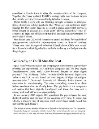 assembled a C-suite team to drive the transformation of the company.
Together they have updated ENGIE’s strategy with new business targets
that include speciﬁc expectations for digital value creation.
Other CEOs I work with are thinking through scenarios to anticipate
future disruption, asking questions like, “What are our customers really
buying? Do they really need us, or could a digital competitor provide a
better insight or product at a lower cost?” They’re using these “what if”
scenarios to break out of cloistered mindsets and reallocate investments for
future digital efforts.
One health care CEO used scenarios to craft a roadmap for hundreds of
next-generation application improvements across its lines of business.
Where new talent is required to bolster C-level efforts, CEOs now recruit
for roles such as chief digital ofﬁcer with the authority and budget to make
things happen.
Get Ready, or You’ll Miss the Boat
Digital transformation indices are cropping up everywhere to capture how
prepared (or unprepared) CEOs and their companies are. The Dell Digital
Transformation Index ranks 4,600 business leaders on their digital
journey.28
The McKinsey Global Institute (MGI) Industry Digitization
Index ranks U.S. sectors based on their degree of digitization/digital
transformation.29
Germany’s Industrie 4.0 Maturity Index focuses on
companies in manufacturing. The most compelling lesson from these
indices conﬁrms what we already know: The gap between the companies
and sectors that have digitally transformed and those that have not is
already wide and will increase exponentially.
In an extensive 2015 report, MGI quantiﬁed the gap between the most
digitized sectors and the rest of the economy over time. It found that
“despite a massive rush of adoption, most sectors have barely closed that
gap over the past decade”:
The lagging sectors are less than 15 percent as digitized as the leading sectors. The companies
leading the charge are winning the battle for market share and proﬁt growth; some are reshaping
entire industries to their own advantage. But many businesses are struggling to evolve quickly
 