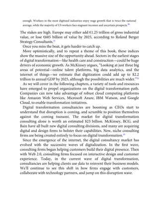 enough. Workers in the most digitized industries enjoy wage growth that is twice the national
average, while the majority of US workers face stagnant incomes and uncertain prospects.30
The stakes are high. Europe may either add €1.25 trillion of gross industrial
value, or lose €605 billion of value by 2025, according to Roland Berger
Strategy Consultants.31
Once you miss the boat, it gets harder to catch up.
More optimistically, and to repeat a theme of this book, these indices
show the massive size of the opportunity ahead. Sectors in the earliest stages
of digital transformation—like health care and construction—could be huge
drivers of economic growth. As McKinsey argues, “Looking at just three big
areas of potential—online talent platforms, big data analytics, and the
internet of things—we estimate that digitization could add up to $2.2
trillion to annual GDP by 2025, although the possibilities are much wider.”32
As we will cover in the following chapters, a variety of tools and resources
have emerged to propel organizations on the digital transformation path.
Companies can now take advantage of robust cloud computing platforms
like Amazon Web Services, Microsoft Azure, IBM Watson, and Google
Cloud, to enable transformation initiatives.
Digital transformation consultancies are booming as CEOs start to
understand that disruption is coming, and scramble to position themselves
against the coming tsunami. The market for digital transformation
consulting alone is worth an estimated $23 billion. McKinsey, BCG, and
Bain have all built new digital consulting divisions, and many are acquiring
digital and design ﬁrms to bolster their capabilities. New, niche consulting
ﬁrms are being created entirely to focus on digital transformation.33
Since the emergence of the internet, the digital consultancy market has
evolved with the successive waves of digitalization. In the ﬁrst wave,
consulting ﬁrms began helping customers build their digital presence. Then
with Web 2.0, consulting ﬁrms focused on interactive design and customer
experience. Today, in the current wave of digital transformation,
consultancies are helping clients use data to reinvent their business models.
We’ll continue to see this shift in how ﬁrms engage with customers,
collaborate with technology partners, and jump on this disruption wave.
 