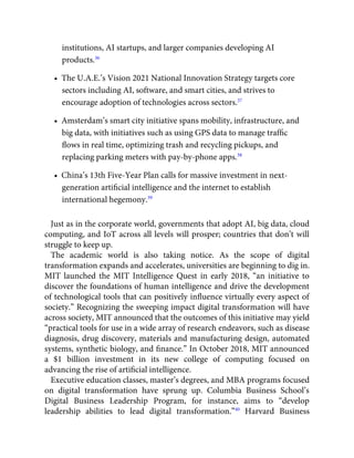 institutions, AI startups, and larger companies developing AI
products.36
•  The U.A.E.’s Vision 2021 National Innovation Strategy targets core
sectors including AI, software, and smart cities, and strives to
encourage adoption of technologies across sectors.37
•  Amsterdam’s smart city initiative spans mobility, infrastructure, and
big data, with initiatives such as using GPS data to manage trafﬁc
ﬂows in real time, optimizing trash and recycling pickups, and
replacing parking meters with pay-by-phone apps.38
•  China’s 13th Five-Year Plan calls for massive investment in next-
generation artiﬁcial intelligence and the internet to establish
international hegemony.39
Just as in the corporate world, governments that adopt AI, big data, cloud
computing, and IoT across all levels will prosper; countries that don’t will
struggle to keep up.
The academic world is also taking notice. As the scope of digital
transformation expands and accelerates, universities are beginning to dig in.
MIT launched the MIT Intelligence Quest in early 2018, “an initiative to
discover the foundations of human intelligence and drive the development
of technological tools that can positively inﬂuence virtually every aspect of
society.” Recognizing the sweeping impact digital transformation will have
across society, MIT announced that the outcomes of this initiative may yield
“practical tools for use in a wide array of research endeavors, such as disease
diagnosis, drug discovery, materials and manufacturing design, automated
systems, synthetic biology, and ﬁnance.” In October 2018, MIT announced
a $1 billion investment in its new college of computing focused on
advancing the rise of artiﬁcial intelligence.
Executive education classes, master’s degrees, and MBA programs focused
on digital transformation have sprung up. Columbia Business School’s
Digital Business Leadership Program, for instance, aims to “develop
leadership abilities to lead digital transformation.”40
Harvard Business
 