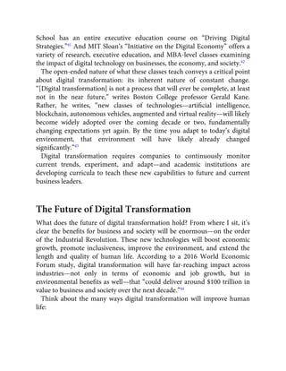 School has an entire executive education course on “Driving Digital
Strategies.”41
And MIT Sloan’s “Initiative on the Digital Economy” offers a
variety of research, executive education, and MBA-level classes examining
the impact of digital technology on businesses, the economy, and society.42
The open-ended nature of what these classes teach conveys a critical point
about digital transformation: its inherent nature of constant change.
“[Digital transformation] is not a process that will ever be complete, at least
not in the near future,” writes Boston College professor Gerald Kane.
Rather, he writes, “new classes of technologies—artiﬁcial intelligence,
blockchain, autonomous vehicles, augmented and virtual reality—will likely
become widely adopted over the coming decade or two, fundamentally
changing expectations yet again. By the time you adapt to today’s digital
environment, that environment will have likely already changed
signiﬁcantly.”43
Digital transformation requires companies to continuously monitor
current trends, experiment, and adapt—and academic institutions are
developing curricula to teach these new capabilities to future and current
business leaders.
The Future of Digital Transformation
What does the future of digital transformation hold? From where I sit, it’s
clear the beneﬁts for business and society will be enormous—on the order
of the Industrial Revolution. These new technologies will boost economic
growth, promote inclusiveness, improve the environment, and extend the
length and quality of human life. According to a 2016 World Economic
Forum study, digital transformation will have far-reaching impact across
industries—not only in terms of economic and job growth, but in
environmental beneﬁts as well—that “could deliver around $100 trillion in
value to business and society over the next decade.”44
Think about the many ways digital transformation will improve human
life:
 