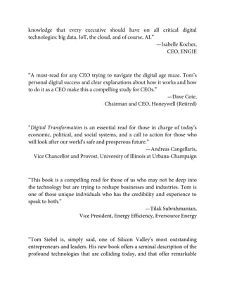 knowledge that every executive should have on all critical digital
technologies: big data, IoT, the cloud, and of course, AI.”
—Isabelle Kocher,
CEO, ENGIE
“A must-read for any CEO trying to navigate the digital age maze. Tom’s
personal digital success and clear explanations about how it works and how
to do it as a CEO make this a compelling study for CEOs.”
—Dave Cote,
Chairman and CEO, Honeywell (Retired)
“Digital Transformation is an essential read for those in charge of today’s
economic, political, and social systems, and a call to action for those who
will look after our world’s safe and prosperous future.”
—Andreas Cangellaris,
Vice Chancellor and Provost, University of Illinois at Urbana-Champaign
“This book is a compelling read for those of us who may not be deep into
the technology but are trying to reshape businesses and industries. Tom is
one of those unique individuals who has the credibility and experience to
speak to both.”
—Tilak Subrahmanian,
Vice President, Energy Efﬁciency, Eversource Energy
“Tom Siebel is, simply said, one of Silicon Valley’s most outstanding
entrepreneurs and leaders. His new book offers a seminal description of the
profound technologies that are colliding today, and that offer remarkable
 