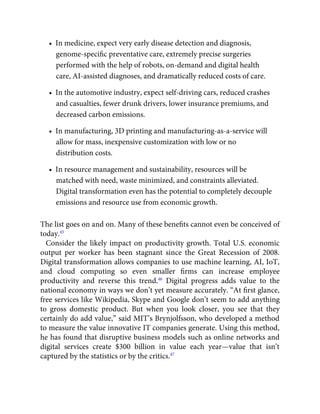 •  In medicine, expect very early disease detection and diagnosis,
genome-speciﬁc preventative care, extremely precise surgeries
performed with the help of robots, on-demand and digital health
care, AI-assisted diagnoses, and dramatically reduced costs of care.
•  In the automotive industry, expect self-driving cars, reduced crashes
and casualties, fewer drunk drivers, lower insurance premiums, and
decreased carbon emissions.
•  In manufacturing, 3D printing and manufacturing-as-a-service will
allow for mass, inexpensive customization with low or no
distribution costs.
•  In resource management and sustainability, resources will be
matched with need, waste minimized, and constraints alleviated.
Digital transformation even has the potential to completely decouple
emissions and resource use from economic growth.
The list goes on and on. Many of these beneﬁts cannot even be conceived of
today.45
Consider the likely impact on productivity growth. Total U.S. economic
output per worker has been stagnant since the Great Recession of 2008.
Digital transformation allows companies to use machine learning, AI, IoT,
and cloud computing so even smaller ﬁrms can increase employee
productivity and reverse this trend.46
Digital progress adds value to the
national economy in ways we don’t yet measure accurately. “At ﬁrst glance,
free services like Wikipedia, Skype and Google don’t seem to add anything
to gross domestic product. But when you look closer, you see that they
certainly do add value,” said MIT’s Brynjolfsson, who developed a method
to measure the value innovative IT companies generate. Using this method,
he has found that disruptive business models such as online networks and
digital services create $300 billion in value each year—value that isn’t
captured by the statistics or by the critics.47
 